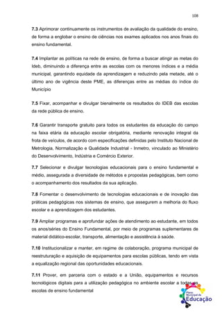 108
7.3 Aprimorar continuamente os instrumentos de avaliação da qualidade do ensino,
de forma a englobar o ensino de ciências nos exames aplicados nos anos finais do
ensino fundamental.
7.4 Implantar as políticas na rede de ensino, de forma a buscar atingir as metas do
Ideb, diminuindo a diferença entre as escolas com os menores índices e a média
municipal, garantindo equidade da aprendizagem e reduzindo pela metade, até o
último ano de vigência deste PME, as diferenças entre as médias do índice do
Município
7.5 Fixar, acompanhar e divulgar bienalmente os resultados do IDEB das escolas
da rede pública de ensino.
7.6 Garantir transporte gratuito para todos os estudantes da educação do campo
na faixa etária da educação escolar obrigatória, mediante renovação integral da
frota de veículos, de acordo com especificações definidas pelo Instituto Nacional de
Metrologia, Normalização e Qualidade Industrial - Inmetro, vinculado ao Ministério
do Desenvolvimento, Indústria e Comércio Exterior.
7.7 Selecionar e divulgar tecnologias educacionais para o ensino fundamental e
médio, assegurada a diversidade de métodos e propostas pedagógicas, bem como
o acompanhamento dos resultados da sua aplicação.
7.8 Fomentar o desenvolvimento de tecnologias educacionais e de inovação das
práticas pedagógicas nos sistemas de ensino, que assegurem a melhoria do fluxo
escolar e a aprendizagem dos estudantes.
7.9 Ampliar programas e aprofundar ações de atendimento ao estudante, em todos
os anos/séries do Ensino Fundamental, por meio de programas suplementares de
material didático-escolar, transporte, alimentação e assistência à saúde.
7.10 Institucionalizar e manter, em regime de colaboração, programa municipal de
reestruturação e aquisição de equipamentos para escolas públicas, tendo em vista
a equalização regional das oportunidades educacionais.
7.11 Prover, em parceria com o estado e a União, equipamentos e recursos
tecnológicos digitais para a utilização pedagógica no ambiente escolar a todas as
escolas de ensino fundamental
 