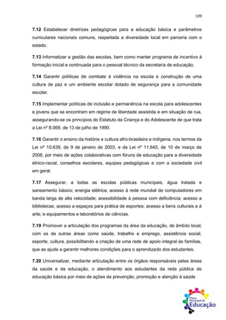 109
7.12 Estabelecer diretrizes pedagógicas para a educação básica e parâmetros
curriculares nacionais comuns, respeitada a diversidade local em parceria com o
estado.
7.13 Informatizar a gestão das escolas, bem como manter programa de incentivo à
formação inicial e continuada para o pessoal técnico da secretaria de educação.
7.14 Garantir políticas de combate à violência na escola e construção de uma
cultura de paz e um ambiente escolar dotado de segurança para a comunidade
escolar.
7.15 Implementar políticas de inclusão e permanência na escola para adolescentes
e jovens que se encontram em regime de liberdade assistida e em situação de rua,
assegurando-se os princípios do Estatuto da Criança e do Adolescente de que trata
a Lei nº 8.069, de 13 de julho de 1990.
7.16 Garantir o ensino da história e cultura afro-brasileira e indígena, nos termos da
Lei nº 10.639, de 9 de janeiro de 2003, e da Lei nº 11.645, de 10 de março de
2008, por meio de ações colaborativas com fóruns de educação para a diversidade
étnico-racial, conselhos escolares, equipes pedagógicas e com a sociedade civil
em geral.
7.17 Assegurar, a todas as escolas públicas municipais, água tratada e
saneamento básico; energia elétrica; acesso à rede mundial de computadores em
banda larga de alta velocidade; acessibilidade à pessoa com deficiência; acesso a
bibliotecas; acesso a espaços para prática de esportes; acesso a bens culturais e à
arte; e equipamentos e laboratórios de ciências.
7.19 Promover a articulação dos programas da área da educação, de âmbito local,
com os de outras áreas como saúde, trabalho e emprego, assistência social,
esporte, cultura, possibilitando a criação de uma rede de apoio integral às famílias,
que as ajude a garantir melhores condições para o aprendizado dos estudantes.
7.20 Universalizar, mediante articulação entre os órgãos responsáveis pelas áreas
da saúde e da educação, o atendimento aos estudantes da rede pública de
educação básica por meio de ações de prevenção, promoção e atenção à saúde
 