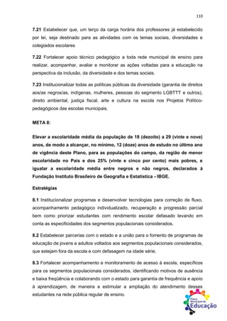 110
7.21 Estabelecer que, um terço da carga horária dos professores já estabelecido
por lei, seja destinado para as atividades com os temas sociais, diversidades e
colegiados escolares
7.22 Fortalecer apoio técnico pedagógico a toda rede municipal de ensino para
realizar, acompanhar, avaliar e monitorar as ações voltadas para a educação na
perspectiva da inclusão, da diversidade e dos temas sociais.
7.23 Institucionalizar todas as políticas públicas da diversidade (garantia de direitos
aos/as negros/as, indígenas, mulheres, pessoas do segmento LGBTTT e outros),
direito ambiental, justiça fiscal, arte e cultura na escola nos Projetos Político-
pedagógicos das escolas municipais.
META 8:
Elevar a escolaridade média da população de 18 (dezoito) a 29 (vinte e nove)
anos, de modo a alcançar, no mínimo, 12 (doze) anos de estudo no último ano
de vigência deste Plano, para as populações do campo, da região de menor
escolaridade no País e dos 25% (vinte e cinco por cento) mais pobres, e
igualar a escolaridade média entre negros e não negros, declarados à
Fundação Instituto Brasileiro de Geografia e Estatística - IBGE.
Estratégias
8.1 Institucionalizar programas e desenvolver tecnologias para correção de fluxo,
acompanhamento pedagógico individualizado, recuperação e progressão parcial
bem como priorizar estudantes com rendimento escolar defasado levando em
conta as especificidades dos segmentos populacionais considerados.
8.2 Estabelecer parcerias com o estado e a união para o fomento de programas de
educação de jovens e adultos voltados aos segmentos populacionais considerados,
que estejam fora da escola e com defasagem na idade série.
8.3 Fortalecer acompanhamento e monitoramento de acesso à escola, específicos
para os segmentos populacionais considerados, identificando motivos de ausência
e baixa freqüência e colaborando com o estado para garantia de frequência e apoio
à aprendizagem, de maneira a estimular a ampliação do atendimento desses
estudantes na rede pública regular de ensino.
 