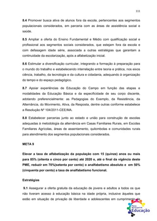 111
8.4 Promover busca ativa de alunos fora da escola, pertencentes aos segmentos
populacionais considerados, em parceria com as áreas de assistência social e
saúde.
8.5 Ampliar a oferta do Ensino Fundamental e Médio com qualificação social e
profissional aos segmentos sociais considerados, que estejam fora da escola e
com defasagem idade série, associada a outras estratégias que garantam a
continuidade da escolarização, após a alfabetização inicial.
8.6 Estimular a diversificação curricular, integrando a formação à preparação para
o mundo do trabalho e estabelecendo interrelação entre teoria e prática, nos eixos
ciência, trabalho, da tecnologia e da cultura e cidadania, adequando à organização
do tempo e do espaço pedagógico.
8.7 Apoiar experiências de Educação do Campo em função das etapas e
modalidades da Educação Básica e da especificidade de seu corpo discente,
adotando preferencialmente: as Pedagogias do Exemplo, da Resistência, da
Alternância, do Movimento, Ativa, da Resposta, dentre outras conforme estabelece
a Resolução Nº 104/2011-CEE/MA.
8.8 Estabelecer parcerias junto ao estado e união para construção de escolas
adequadas à metodologia da alternância em Casas Familiares Rurais, em Escolas
Familiares Agrícolas, áreas de assentamento, quilombolas e comunidades rurais
para atendimento dos segmentos populacionais considerados.
META 9
Elevar a taxa de alfabetização da população com 15 (quinze) anos ou mais
para 85% (oitenta e cinco por cento) até 2020 e, até o final da vigência deste
PME, reduzir em 70%(setenta por cento) o analfabetismo absoluto e em 50%
(cinquenta por cento) a taxa de analfabetismo funcional.
Estratégias
9.1 Assegurar a oferta gratuita da educação de jovens e adultos a todos os que
não tiveram acesso à educação básica na idade própria, inclusive àqueles que
estão em situação de privação de liberdade e adolescentes em cumprimento de
 