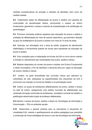 112
medidas socioeducativas de privação e restrição de liberdade, bem como de
medida cautelar.
9.2 Implementar ações de alfabetização de jovens e adultos com garantia de
continuidade da escolarização básica, promovendo o acesso ao ensino
fundamental, garantindo o acesso a exames de reclassificação e de certificação da
aprendizagem.
9.3 Promover chamadas públicas regulares para educação de jovens e adultos e
avaliação de alfabetização por meio de exames específicos, que permitam aferição
do grau de analfabetismo de jovens e adultos com mais de 15 anos de idade.
9.4 Executar, em articulação com a área da saúde, programa de atendimento
oftalmológico e fornecimento gratuito de óculos para estudantes da educação de
jovens e adultos.
9.5 Criar condições para a implantação de turmas da EJA no turno diurno visando
à inclusão e o atendimento das necessidades dos jovens, adultos e idosos.
9.6 Realizar diagnóstico do número de jovens e adultos com Ensino Fundamental
e médio incompletos, a fim de identificar a demanda ativa por vagas na Educação
de Jovens, Adultos e Idosos.
9.7 Instituir, na parte diversificada dos currículos, temas que valorizem os
ciclos/fases da vida, adequados às especificidades dos educandos da EJA e
promovam sua inserção no mundo do trabalho e na participação social.
9.8 Instituir um grupo de professores alfabetizadores de jovens, adultos e idosos
na rede de ensino, assegurando uma política municipal de alfabetização que
contemple formação continuada de professores, condições e jornada de trabalho e
gratificação salarial pela função de professor alfabetizador.
9.9 Garantir o acesso de jovens, adultos e idosos às Tecnologias da Informação e
Comunicação – TICs no ambiente escolar.
9.10 Desenvolver e garantir políticas para os educadores e educandos da
modalidade EJA, visando o aperfeiçoamento da prática pedagógica que possibilite
a construção de novas estratégias de ensino e uso das tecnologias da informação.
 