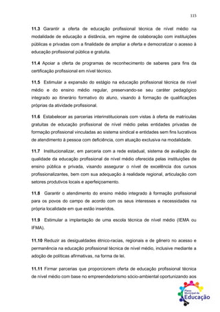 115
11.3 Garantir a oferta de educação profissional técnica de nível médio na
modalidade de educação a distância, em regime de colaboração com instituições
públicas e privadas com a finalidade de ampliar a oferta e democratizar o acesso à
educação profissional pública e gratuita.
11.4 Apoiar a oferta de programas de reconhecimento de saberes para fins da
certificação profissional em nível técnico.
11.5 Estimular a expansão do estágio na educação profissional técnica de nível
médio e do ensino médio regular, preservando-se seu caráter pedagógico
integrado ao itinerário formativo do aluno, visando à formação de qualificações
próprias da atividade profissional.
11.6 Estabelecer as parcerias interinstitucionais com vistas à oferta de matrículas
gratuitas de educação profissional de nível médio pelas entidades privadas de
formação profissional vinculadas ao sistema sindical e entidades sem fins lucrativos
de atendimento à pessoa com deficiência, com atuação exclusiva na modalidade.
11.7 Institucionalizar, em parceria com a rede estadual, sistema de avaliação da
qualidade da educação profissional de nível médio oferecida pelas instituições de
ensino pública e privada, visando assegurar o nível de excelência dos cursos
profissionalizantes, bem com sua adequação à realidade regional, articulação com
setores produtivos locais e aperfeiçoamento.
11.8 Garantir o atendimento do ensino médio integrado à formação profissional
para os povos do campo de acordo com os seus interesses e necessidades na
própria localidade em que estão inseridos.
11.9 Estimular a implantação de uma escola técnica de nível médio (IEMA ou
IFMA).
11.10 Reduzir as desigualdades étnico-racias, regionais e de gênero no acesso e
permanência na educação profissional técnica de nível médio, inclusive mediante a
adoção de políticas afirmativas, na forma de lei.
11.11 Firmar parcerias que proporcionem oferta de educação profissional técnica
de nível médio com base no empreendedorismo sócio-ambiental oportunizando aos
 