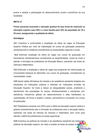 116
jovens e adultos a participação do desenvolvimento social e econômico de sua
localidade.
META 12
Firmar parcerias buscando a elevação gradual da taxa bruta de matrícula na
educação superior para 50% e a taxa líquida para 33% da população de 18 a
24 anos, assegurando a qualidade da oferta.
Estratégias
12.1 Incentivar a continuidade e ampliação da oferta de vagas na Educação
Superior Pública por meio da implantação de cursos de graduação presencial,
semipresencial e à distância considerando as necessidades regionais e locais.
12.2 Estimular ampliação da oferta de vagas nos cursos de graduação em
licenciaturas interdisciplinares considerando as especificidades locais de modo a
atender a formação de professores da Educação Básica, sobretudo nas áreas de
Ciências e Matemática.
12.3 Estimular a ampliação e oferta de vagas dos programas de interiorização da
Universidade Estadual do Maranhão nos cursos de graduação, considerando as
necessidades locais.
12.6 Apoiar ações afirmativas de inclusão e de assistência estudantis dirigidas aos
estudantes de instituições públicas e bolsistas de instituições privadas de
Educação Superior, de modo a reduzir as desigualdades sociais, ampliando o
atendimento das populações do campo, afrodescendentes e estudantes com
deficiência, transtornos globais do desenvolvimento e altas habilidades ou
superdotação, de forma a ampliar o acesso, permanência e conclusão nos cursos
de graduação.
12.7 Estabelecer parcerias com IES’s para a oferta de educação superior pública e
gratuita prioritariamente para a formação de professores para a educação básica,
sobretudo nas áreas de ciências da natureza e matemática, bem como para
atender o déficit de profissionais em áreas específicas.
12.8 Incentivar as políticas de inclusão e de assistência estudantil nas instituições
públicas de educação superior, de modo a ampliar as taxas de acesso à educação
 