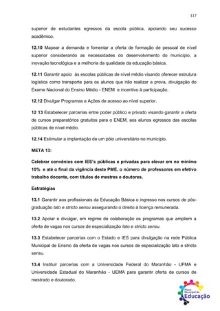 117
superior de estudantes egressos da escola pública, apoiando seu sucesso
acadêmico.
12.10 Mapear a demanda e fomentar a oferta de formação de pessoal de nível
superior considerando as necessidades do desenvolvimento do município, a
inovação tecnológica e a melhoria da qualidade da educação básica.
12.11 Garantir apoio às escolas públicas de nível médio visando oferecer estrutura
logística como transporte para os alunos que irão realizar a prova, divulgação do
Exame Nacional do Ensino Médio - ENEM e incentivo à participação.
12.12 Divulgar Programas e Ações de acesso ao nível superior.
12 13 Estabelecer parcerias entre poder público e privado visando garantir a oferta
de cursos preparatórios gratuitos para o ENEM, aos alunos egressos das escolas
públicas de nível médio.
12.14 Estimular a implantação de um pólo universitário no município.
META 13:
Celebrar convênios com IES’s públicas e privadas para elevar em no mínimo
10% e até o final da vigência deste PME, o número de professores em efetivo
trabalho docente, com títulos de mestres e doutores.
Estratégias
13.1 Garantir aos profissionais da Educação Básica o ingresso nos cursos de pós-
graduação lato e stricto sensu assegurando o direito à licença remunerada.
13.2 Apoiar e divulgar, em regime de colaboração os programas que ampliem a
oferta de vagas nos cursos de especialização lato e stricto sensu.
13.3 Estabelecer parcerias com o Estado e IES para divulgação na rede Pública
Municipal de Ensino da oferta de vagas nos cursos de especialização lato e stricto
sensu.
13.4 Instituir parcerias com a Universidade Federal do Maranhão - UFMA e
Universidade Estadual do Maranhão - UEMA para garantir oferta de cursos de
mestrado e doutorado.
 
