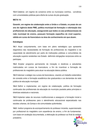 118
13.5 Celebrar, em regime de consórcio entre os municípios vizinhos, convênios
com universidades públicas para oferta de cursos de pós graduação.
META 14:
Garantir, em regime de colaboração entre a União e o Estado, no prazo de um
ano de vigência deste PME, política municipal de formação e valorização dos
profissionais da educação, assegurando que todos os (as) professores(as) da
rede municipal de ensino, possuam formação específica de nível superior,
obtida em curso de licenciatura na área de conhecimento em que atuam.
Estratégias
14.1 Atuar conjuntamente, com base em plano estratégico que apresente
diagnóstico das necessidades de formação de profissionais do magistério e da
capacidade de atendimento por parte de instituições públicas e comunitárias de
educação superior existentes nos Estado definindo obrigações recíprocas entre os
partícipes.
14.2 Ampliar programa permanente de iniciação à docência a estudantes
matriculados em cursos de licenciatura, a fim de incentivar a formação de
profissionais do magistério para atuar na educação básica pública.
14.3 Valorizar o estágio nos cursos de licenciatura, visando um trabalho sistemático
de conexão entre a formação acadêmica dos graduandos e as demandas da rede
pública de educação municipal.
14.4 Definir e implementar, em regime de colaboração, política de formação
continuada dos profissionais da educação do município pautada pelos princípios e
diretrizes estaduais e nacionais.
14.5 Implantar salas de recursos multifuncionais e assegurar a formação inicial e
continuada de professores para o atendimento educacional especializado nas
escolas urbanas, do Campo e de comunidades quilombolas.
14.6 Instituir programa de acompanhamento do professor iniciante, supervisionado
por profissional do magistério com experiência de ensino, a fim de fundamentar,
com base em avaliação documentada, a efetivação do professor ao final do estágio
probatório.
 