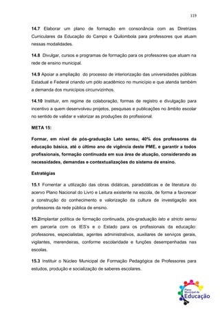 119
14.7 Elaborar um plano de formação em consonância com as Diretrizes
Curriculares da Educação do Campo e Quilombola para professores que atuam
nessas modalidades.
14.8 Divulgar, cursos e programas de formação para os professores que atuam na
rede de ensino municipal.
14.9 Apoiar a ampliação do processo de interiorização das universidades públicas
Estadual e Federal criando um pólo acadêmico no município e que atenda também
a demanda dos municípios circunvizinhos.
14.10 Instituir, em regime de colaboração, formas de registro e divulgação para
incentivo a quem desenvolveu projetos, pesquisas e publicações no âmbito escolar
no sentido de validar e valorizar as produções do profissional.
META 15:
Formar, em nível de pós-graduação Lato sensu, 40% dos professores da
educação básica, até o último ano de vigência deste PME, e garantir a todos
profissionais, formação continuada em sua área de atuação, considerando as
necessidades, demandas e contextualizações do sistema de ensino.
Estratégias
15.1 Fomentar a utilização das obras didáticas, paradidáticas e de literatura do
acervo Plano Nacional do Livro e Leitura existente na escola, de forma a favorecer
a construção do conhecimento e valorização da cultura de investigação aos
professores da rede pública de ensino.
15.2Implantar política de formação continuada, pós-graduação lato e stricto sensu
em parceria com os IES’s e o Estado para os profissionais da educação:
professores, especialistas, agentes administrativos, auxiliares de serviços gerais,
vigilantes, merendeiras, conforme escolaridade e funções desempenhadas nas
escolas.
15.3 Instituir o Núcleo Municipal de Formação Pedagógica de Professores para
estudos, produção e socialização de saberes escolares.
 