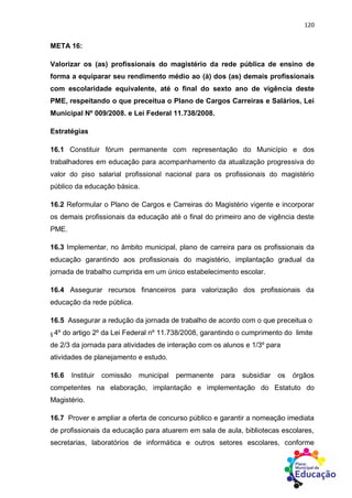 120
META 16:
Valorizar os (as) profissionais do magistério da rede pública de ensino de
forma a equiparar seu rendimento médio ao (à) dos (as) demais profissionais
com escolaridade equivalente, até o final do sexto ano de vigência deste
PME, respeitando o que preceitua o Plano de Cargos Carreiras e Salários, Lei
Municipal Nº 009/2008. e Lei Federal 11.738/2008.
Estratégias
16.1 Constituir fórum permanente com representação do Município e dos
trabalhadores em educação para acompanhamento da atualização progressiva do
valor do piso salarial profissional nacional para os profissionais do magistério
público da educação básica.
16.2 Reformular o Plano de Cargos e Carreiras do Magistério vigente e incorporar
os demais profissionais da educação até o final do primeiro ano de vigência deste
PME.
16.3 Implementar, no âmbito municipal, plano de carreira para os profissionais da
educação garantindo aos profissionais do magistério, implantação gradual da
jornada de trabalho cumprida em um único estabelecimento escolar.
16.4 Assegurar recursos financeiros para valorização dos profissionais da
educação da rede pública.
16.5 Assegurar a redução da jornada de trabalho de acordo com o que preceitua o
§ 4º do artigo 2º da Lei Federal nº 11.738/2008, garantindo o cumprimento do limite
de 2/3 da jornada para atividades de interação com os alunos e 1/3º para
atividades de planejamento e estudo.
16.6 Instituir comissão municipal permanente para subsidiar os órgãos
competentes na elaboração, implantação e implementação do Estatuto do
Magistério.
16.7 Prover e ampliar a oferta de concurso público e garantir a nomeação imediata
de profissionais da educação para atuarem em sala de aula, bibliotecas escolares,
secretarias, laboratórios de informática e outros setores escolares, conforme
 