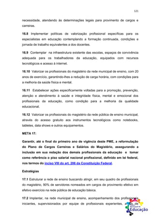 121
necessidade, atendendo às determinações legais para provimento de cargos e
carreiras.
16.8 Implementar políticas de valorização profissional específicas para os
especialistas em educação contemplando a formação continuada, condições e
jornada de trabalho equivalentes a dos docentes.
16.9 Contemplar na infraestrutura existente das escolas, espaços de convivência
adequada para os trabalhadores da educação, equipados com recursos
tecnológicos e acesso à internet.
16.10 Valorizar os profissionais do magistério da rede municipal de ensino, com 20
anos de exercício, garantindo-lhes a redução de carga horária, com condições para
a melhoria da saúde física e mental.
16.11 Estabelecer ações especificamente voltadas para a promoção, prevenção,
atenção e atendimento à saúde e integridade física, mental e emocional dos
profissionais da educação, como condição para a melhoria da qualidade
educacional.
16.12 Valorizar os profissionais do magistério da rede pública de ensino municipal,
através do acesso gratuito aos instrumentos tecnológicos como notebooks,
tabletes, data shows e outros equipamentos.
META 17:
Garantir, até o final do primeiro ano de vigência deste PME, a reformulação
do Plano de Cargos Carreiras e Salários do Magistério, assegurando a
inclusão em sua redação dos demais profissionais da educação e tomar
como referência o piso salarial nacional profissional, definido em lei federal,
nos termos do inciso VIII do art. 206 da Constituição Federal.
Estratégias
17.1 Estruturar a rede de ensino buscando atingir, em seu quadro de profissionais
do magistério, 90% de servidores nomeados em cargos de provimento efetivo em
efetivo exercício na rede pública de educação básica.
17.2 Implantar, na rede municipal de ensino, acompanhamento dos profissionais
iniciantes, supervisionados por equipe de profissionais experientes, a fim de
 