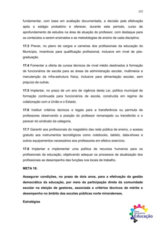 122
fundamentar, com base em avaliação documentada, a decisão pela efetivação
após o estágio probatório e oferecer, durante este período, curso de
aprofundamento de estudos na área de atuação do professor, com destaque para
os conteúdos a serem ensinados e as metodologias de ensino de cada disciplina;
17.3 Prever, no plano de cargos e carreiras dos profissionais da educação do
Município, incentivos para qualificação profissional, inclusive em nível de pós-
graduação.
17.4 Fomentar a oferta de cursos técnicos de nível médio destinados à formação
de funcionários de escola para as áreas de administração escolar, multimeios e
manutenção da infra-estrutura física, inclusive para alimentação escolar, sem
prejuízo de outras.
17.5 Implantar, no prazo de um ano de vigência desta Lei, política municipal de
formação continuada para funcionários de escola, construída em regime de
colaboração com a União e o Estado.
17.6 Instituir critérios técnicos e legais para a transferência ou permuta de
professores observando a posição do professor remanejado ou transferido e o
parecer do sindicato da categoria.
17.7 Garantir aos profissionais do magistério das rede pública de ensino, o acesso
gratuito aos instrumentos tecnológicos como notebooks, tablets, data-shows e
outros equipamentos necessários aos professores em efetivo exercício.
17.8 Implantar e implementar uma política de recursos humanos para os
profissionais da educação, objetivando adequar os processos de atualização dos
profissionais ao desempenho das funções nos locais de trabalho.
META 18:
Assegurar condições, no prazo de dois anos, para a efetivação da gestão
democrática da educação, por meio da participação direta da comunidade
escolar na eleição de gestores, associada a critérios técnicos de mérito e
desempenho no âmbito das escolas públicas norte mirandenses.
Estratégias
 