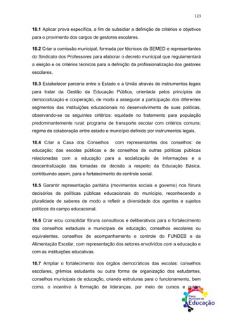 123
18.1 Aplicar prova específica, a fim de subsidiar a definição de critérios e objetivos
para o provimento dos cargos de gestores escolares.
18.2 Criar a comissão municipal, formada por técnicos da SEMED e representantes
do Sindicato dos Professores para elaborar o decreto municipal que regulamentará
a eleição e os critérios técnicos para a definição da profissionalização dos gestores
escolares.
18.3 Estabelecer parceria entre o Estado e a União através de instrumentos legais
para tratar da Gestão da Educação Pública, orientada pelos princípios de
democratização e cooperação, de modo a assegurar a participação dos diferentes
segmentos das instituições educacionais no desenvolvimento de suas políticas,
observando-se os seguintes critérios: equidade no tratamento para população
predominantemente rural; programa de transporte escolar com critérios comuns;
regime de colaboração entre estado e município definido por instrumentos legais.
18.4 Criar a Casa dos Conselhos com representantes dos conselhos: de
educação; das escolas públicas e de conselhos de outras políticas públicas
relacionadas com a educação para a socialização de informações e a
descentralização das tomadas de decisão a respeito da Educação Básica,
contribuindo assim, para o fortalecimento do controle social.
18.5 Garantir representação paritária (movimentos sociais e governo) nos fóruns
decisórios de políticas públicas educacionais do município, reconhecendo a
pluralidade de saberes de modo a refletir a diversidade dos agentes e sujeitos
políticos do campo educacional.
18.6 Criar e/ou consolidar fóruns consultivos e deliberativos para o fortalecimento
dos conselhos estaduais e municipais de educação, conselhos escolares ou
equivalentes, conselhos de acompanhamento e controle do FUNDEB e da
Alimentação Escolar, com representação dos setores envolvidos com a educação e
com as instituições educativas.
18.7 Ampliar o fortalecimento dos órgãos democráticos das escolas: conselhos
escolares, grêmios estudantis ou outra forma de organização dos estudantes,
conselhos municipais de educação, criando estruturas para o funcionamento, bem
como, o incentivo à formação de lideranças, por meio de cursos e outras
 