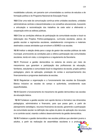 124
modalidades culturais, em parceria com universidades ou centros de estudos e de
formação política e do Programa Nacional de Educação Fiscal.
18.8 Criar uma rede de comunicação contínua entre unidades escolares, unidades
administrativas centrais e descentralizadas e os conselhos educacionais, buscando
a articulação e racionalização dos trabalhos de cada setor e efetivando a
cooperação entre as esferas públicas.
18.9 Criar as condições efetivas de participação da comunidade escolar e local na
elaboração dos Projetos Político-pedagógicos, currículos escolares, planos de
gestão escolar e regimentos escolares, estabelecendo cronograma e materiais
destinados a essas atividades que envolvem a SEMED e as escolas.
18.10 Instituir a eleição direta para o cargo de gestor das escolas públicas da rede
municipal, promovendo as condições para a efetiva participação das comunidades
escolares, tendo em vista, o cronograma e o regulamento da Secretaria.
18.11 Promover a gestão democrática no sistema de ensino por meio de
mecanismos que garantam a participação dos profissionais da educação,
familiares, estudantes e comunidade local no diagnóstico da escola, projeto político
pedagógico, plano de aplicação, prestação de contas e acompanhamento dos
financiamentos e programas destinados ás escolas.
18.12 Regularizar a organização e o funcionamento das escolas da Educação
Básica inclusive as escolas do campo e quilombola, considerando suas
especificidades.
18.13 Garantir o funcionamento do mecanismo de gestão democrática nas escolas
de educação básica.
18.14 Fortalecer a gestão escolar com aporte técnico e formativo nas dimensões
pedagógica, administrativa e financeira, para que possa gerir, a partir de
planejamento estratégico, recursos financeiros da escola, garantindo a participação
da comunidade escolar na definição das ações do plano de aplicação dos recursos
e no controle social, visando o efetivo desenvolvimento da gestão democrática.
18.16 Fortalecer a gestão democrática nas escolas públicas que atendem jovens e
adultos, a partir da realização de assembléias escolares e a produção de
 