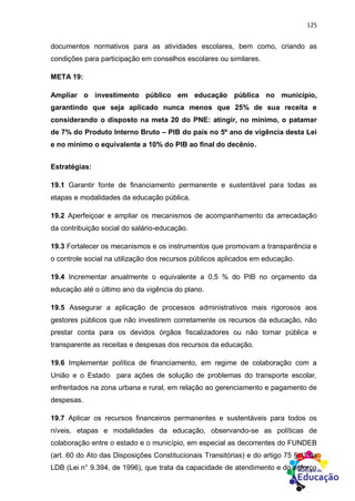 125
documentos normativos para as atividades escolares, bem como, criando as
condições para participação em conselhos escolares ou similares.
META 19:
Ampliar o investimento público em educação pública no município,
garantindo que seja aplicado nunca menos que 25% de sua receita e
considerando o disposto na meta 20 do PNE: atingir, no mínimo, o patamar
de 7% do Produto Interno Bruto – PIB do país no 5º ano de vigência desta Lei
e no mínimo o equivalente a 10% do PIB ao final do decênio.
Estratégias:
19.1 Garantir fonte de financiamento permanente e sustentável para todas as
etapas e modalidades da educação pública.
19.2 Aperfeiçoar e ampliar os mecanismos de acompanhamento da arrecadação
da contribuição social do salário-educação.
19.3 Fortalecer os mecanismos e os instrumentos que promovam a transparência e
o controle social na utilização dos recursos públicos aplicados em educação.
19.4 Incrementar anualmente o equivalente a 0,5 % do PIB no orçamento da
educação até o último ano da vigência do plano.
19.5 Assegurar a aplicação de processos administrativos mais rigorosos aos
gestores públicos que não investirem corretamente os recursos da educação, não
prestar conta para os devidos órgãos fiscalizadores ou não tornar pública e
transparente as receitas e despesas dos recursos da educação.
19.6 Implementar política de financiamento, em regime de colaboração com a
União e o Estado para ações de solução de problemas do transporte escolar,
enfrentados na zona urbana e rural, em relação ao gerenciamento e pagamento de
despesas.
19.7 Aplicar os recursos financeiros permanentes e sustentáveis para todos os
níveis, etapas e modalidades da educação, observando-se as políticas de
colaboração entre o estado e o município, em especial as decorrentes do FUNDEB
(art. 60 do Ato das Disposições Constitucionais Transitórias) e do artigo 75 § 1º da
LDB (Lei n° 9.394, de 1996), que trata da capacidade de atendimento e do esforço
 