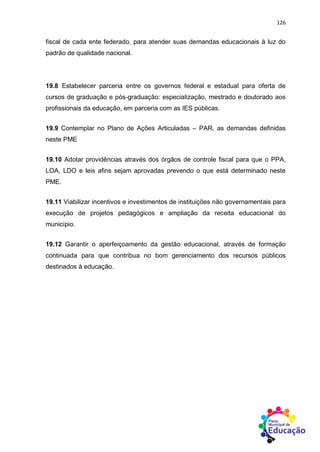 126
fiscal de cada ente federado, para atender suas demandas educacionais à luz do
padrão de qualidade nacional.
19.8 Estabelecer parceria entre os governos federal e estadual para oferta de
cursos de graduação e pós-graduação: especialização, mestrado e doutorado aos
profissionais da educação, em parceria com as IES públicas.
19.9 Contemplar no Plano de Ações Articuladas – PAR, as demandas definidas
neste PME
19.10 Adotar providências através dos órgãos de controle fiscal para que o PPA,
LOA, LDO e leis afins sejam aprovadas prevendo o que está determinado neste
PME.
19.11 Viabilizar incentivos e investimentos de instituições não governamentais para
execução de projetos pedagógicos e ampliação da receita educacional do
município.
19.12 Garantir o aperfeiçoamento da gestão educacional, através de formação
continuada para que contribua no bom gerenciamento dos recursos públicos
destinados à educação.
 