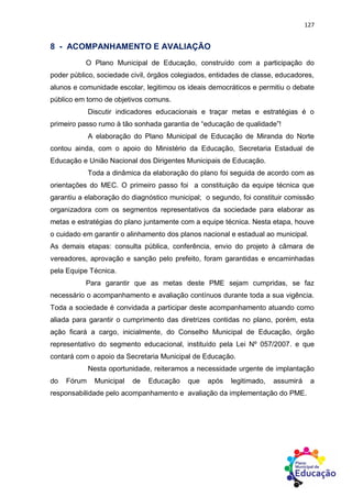 127
8 - ACOMPANHAMENTO E AVALIAÇÃO
O Plano Municipal de Educação, construído com a participação do
poder público, sociedade civil, órgãos colegiados, entidades de classe, educadores,
alunos e comunidade escolar, legitimou os ideais democráticos e permitiu o debate
público em torno de objetivos comuns.
Discutir indicadores educacionais e traçar metas e estratégias é o
primeiro passo rumo à tão sonhada garantia de “educação de qualidade”!
A elaboração do Plano Municipal de Educação de Miranda do Norte
contou ainda, com o apoio do Ministério da Educação, Secretaria Estadual de
Educação e União Nacional dos Dirigentes Municipais de Educação.
Toda a dinâmica da elaboração do plano foi seguida de acordo com as
orientações do MEC. O primeiro passo foi a constituição da equipe técnica que
garantiu a elaboração do diagnóstico municipal; o segundo, foi constituir comissão
organizadora com os segmentos representativos da sociedade para elaborar as
metas e estratégias do plano juntamente com a equipe técnica. Nesta etapa, houve
o cuidado em garantir o alinhamento dos planos nacional e estadual ao municipal.
As demais etapas: consulta pública, conferência, envio do projeto à câmara de
vereadores, aprovação e sanção pelo prefeito, foram garantidas e encaminhadas
pela Equipe Técnica.
Para garantir que as metas deste PME sejam cumpridas, se faz
necessário o acompanhamento e avaliação contínuos durante toda a sua vigência.
Toda a sociedade é convidada a participar deste acompanhamento atuando como
aliada para garantir o cumprimento das diretrizes contidas no plano, porém, esta
ação ficará a cargo, inicialmente, do Conselho Municipal de Educação, órgão
representativo do segmento educacional, instituído pela Lei Nº 057/2007. e que
contará com o apoio da Secretaria Municipal de Educação.
Nesta oportunidade, reiteramos a necessidade urgente de implantação
do Fórum Municipal de Educação que após legitimado, assumirá a
responsabilidade pelo acompanhamento e avaliação da implementação do PME.
 