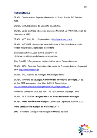 128
REFERÊNCIAS
BRASIL, Constituição da República Federativa do Brasil. Brasília, DF: Senado,
1988.
BRASIL, Instituto Brasileiro de Geografia e Estatística.
BRASIL, Lei de Diretrizes e Bases da Educação Nacional. Lei nº 9394/96, de 20 de
dezembro de 1996.
BRASIL, MEC. Ideb, 2011. Disponível em < http://portal.mec.gov.br
BRASIL, MEC/INEP - Instituto Nacional de Estudos e Pesquisas Educacionais.
Índices de aprovação, reprovação e abandono
Sinopses Estatísticas,2000 a 2012. Disponível em
http//www.portal.inep.gov.br/basica-censo-escolar.
Atlas Brasil 2013 Programa das Nações Unidas para o Desenvolvimento.
BRASIL, MEC. Diretrizes Curriculares Nacionais da Educação Básica. Disponível
em < http://portal.mec.gov.br
BRASIL, MEC. Sistema de Avaliação da Educação Básica
BRASIL. Ministério da Educação. Compromisso Todos pela Educação. 24 de
abril de 2007. Acesso em 14 de Maio de 2014. Disponível em
http://portal.mec.gov.br/arquivos/pdf/diretrizes_compromisso.pdf>
Nilma Lino Gomes em Educ.Soc. vol.33 no.120 Campinas July/Sept. 2012
BRASIL. PL 8035/2011 – Projeto de Lei do Plano Nacional de Educação.
BRASIL. Plano Nacional de Educação. Câmara dos Deputados. Brasília, 2000
Plano Estadual de Educação do Maranhão: 2013.
SME – Secretaria Municipal de Educação de Miranda do Norte
 