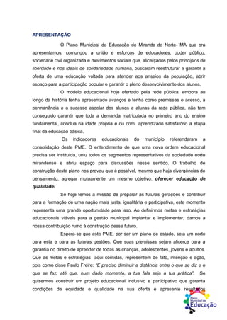 APRESENTAÇÃO
O Plano Municipal de Educação de Miranda do Norte- MA que ora
apresentamos, comungou a união e esforços de educadores, poder público,
sociedade civil organizada e movimentos sociais que, alicerçados pelos princípios de
liberdade e nos ideais de solidariedade humana, buscaram reestruturar e garantir a
oferta de uma educação voltada para atender aos anseios da população, abrir
espaço para a participação popular e garantir o pleno desenvolvimento dos alunos.
O modelo educacional hoje ofertado pela rede pública, embora ao
longo da história tenha apresentado avanços e tenha como premissas o acesso, a
permanência e o sucesso escolar dos alunos e alunas da rede pública, não tem
conseguido garantir que toda a demanda matriculada no primeiro ano do ensino
fundamental, conclua na idade própria e ou com aprendizado satisfatório a etapa
final da educação básica.
Os indicadores educacionais do município referendaram a
consolidação deste PME. O entendimento de que uma nova ordem educacional
precisa ser instituída, uniu todos os segmentos representativos da sociedade norte
mirandense e abriu espaço para discussões nesse sentido. O trabalho de
construção deste plano nos provou que é possível, mesmo que haja divergências de
pensamento, agregar mutuamente um mesmo objetivo: oferecer educação de
qualidade!
Se hoje temos a missão de preparar as futuras gerações e contribuir
para a formação de uma nação mais justa, igualitária e participativa, este momento
representa uma grande oportunidade para isso. Ao definirmos metas e estratégias
educacionais viáveis para a gestão municipal implantar e implementar, damos a
nossa contribuição rumo à construção desse futuro.
Espera-se que este PME, por ser um plano de estado, seja um norte
para esta e para as futuras gestões. Que suas premissas sejam alicerce para a
garantia do direito de aprender de todas as crianças, adolescentes, jovens e adultos.
Que as metas e estratégias aqui contidas, representem de fato, intenção e ação,
pois como disse Paulo Freire: “É preciso diminuir a distância entre o que se diz e o
que se faz, até que, num dado momento, a tua fala seja a tua prática”. Se
quisermos construir um projeto educacional inclusivo e participativo que garanta
condições de equidade e qualidade na sua oferta e apresente resultados
 