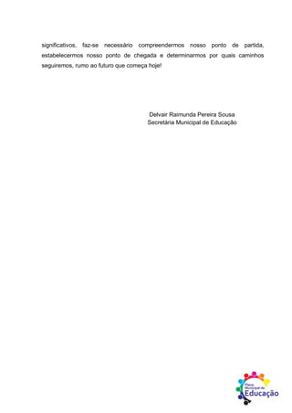 significativos, faz-se necessário compreendermos nosso ponto de partida,
estabelecermos nosso ponto de chegada e determinarmos por quais caminhos
seguiremos, rumo ao futuro que começa hoje!
Delvair Raimunda Pereira Sousa
Secretária Municipal de Educação
 