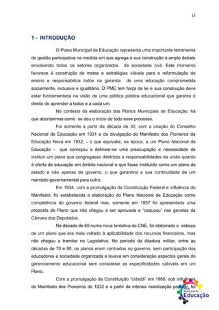 15
1 - INTRODUÇÃO
O Plano Municipal de Educação representa uma importante ferramenta
de gestão participativa na medida em que agrega à sua construção o amplo debate
envolvendo todos os setores organizados da sociedade civil. Este momento
favorece à construção de metas e estratégias viáveis para a reformulação do
ensino e responsabiliza todos na garantia de uma educação comprometida
socialmente, inclusiva e igualitária. O PME tem força de lei e sua construção deve
estar fundamentada na visão de uma política pública educacional que garanta o
direito de aprender a todos e a cada um.
No contexto da elaboração dos Planos Municipais de Educação, há
que abordarmos como se deu o início de todo esse processo.
Foi somente a partir da década de 30, com a criação do Conselho
Nacional de Educação em 1931 e da divulgação do Manifesto dos Pioneiros da
Educação Nova em 1932, - o que equivalia, na época, a um Plano Nacional de
Educação - que começou a delinear-se uma preocupação e necessidade de
instituir um plano que congregasse diretrizes e responsabilidades da união quanto
à oferta da educação em âmbito nacional e que fosse instituído como um plano de
estado e não apenas de governo, o que garantiria a sua continuidade de um
mandato governamental para outro.
Em 1934, com a promulgação da Constituição Federal e influência do
Manifesto, foi estabelecida a elaboração do Plano Nacional de Educação como
competência do governo federal mas, somente em 1937 foi apresentada uma
proposta de Plano que não chegou a ser aprovada e “caducou” nas gavetas da
Câmara dos Deputados.
Na década de 60 numa nova tentativa do CNE, foi elaborado o esboço
de um plano que era mais voltado à aplicabilidade dos recursos financeiros, mas
não chegou a tramitar no Legislativo. No período da ditadura militar, entre as
décadas de 70 e 80, os planos eram centrados no governo, sem participação dos
educadores e sociedade organizada e levava em consideração aspectos gerais do
gerenciamento educacional sem considerar as especificidades cabíveis em um
Plano.
Com a promulgação da Constituição “cidadã” em 1988, sob influência
do Manifesto dos Pioneiros de 1932 e a partir de intensa mobilização popular, foi
 