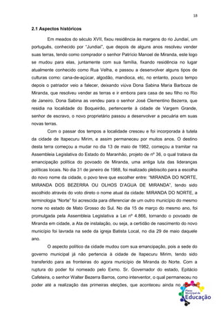 18
2.1 Aspectos históricos
Em meados do século XVII, fixou residência às margens do rio Jundiaí, um
português, conhecido por “Jundiaí”, que depois de alguns anos resolveu vender
suas terras, tendo como comprador o senhor Patrício Manoel de Miranda, este logo
se mudou para elas, juntamente com sua família, fixando residência no lugar
atualmente conhecido como Rua Velha, e passou a desenvolver alguns tipos de
culturas como: cana-de-açúcar, algodão, mandioca, etc, no entanto, pouco tempo
depois o patriador veio a falecer, deixando viúva Dona Sabina Maria Barboza de
Miranda, que resolveu vender as terras e ir embora para casa de seu filho no Rio
de Janeiro. Dona Sabina as vendeu para o senhor José Clementino Bezerra, que
residia na localidade do Boqueirão, pertencente à cidade de Vargem Grande,
senhor de escravo, o novo proprietário passou a desenvolver a pecuária em suas
novas terras.
Com o passar dos tempos a localidade cresceu e foi incorporada à tutela
da cidade de Itapecuru Mirim, e assim permaneceu por muitos anos. O destino
desta terra começou a mudar no dia 13 de maio de 1982, começou a tramitar na
Assembleia Legislativa do Estado do Maranhão, projeto de nº 36, o qual tratava da
emancipação política do povoado de Miranda, uma antiga luta das lideranças
políticas locais. No dia 31 de janeiro de 1988, foi realizado plebiscito para a escolha
do novo nome da cidade, o povo teve que escolher entre: “MIRANDA DO NORTE,
MIRANDA DOS BEZERRA OU OLHOS D’AGUA DE MIRANDA”, tendo sido
escolhido através do voto direto o nome atual da cidade: MIRANDA DO NORTE, a
terminologia “Norte” foi acrescida para diferenciar de um outro município do mesmo
nome no estado de Mato Grosso do Sul. No dia 15 de março do mesmo ano, foi
promulgada pela Assembleia Legislativa a Lei nº 4.866, tornando o povoado de
Miranda em cidade, a Ata de instalação, ou seja, a certidão de nascimento do novo
município foi lavrada na sede da igreja Batista Local, no dia 29 de maio daquele
ano.
O aspecto político da cidade mudou com sua emancipação, pois a sede do
governo municipal já não pertencia à cidade de Itapecuru Mirim, tendo sido
transferido para as fronteiras do agora município de Miranda do Norte. Com a
ruptura do poder foi nomeado pelo Exmo. Sr. Governador do estado, Epitácio
Cafeteira, o senhor Walter Bezerra Barros, como interventor, o qual permaneceu no
poder até a realização das primeiras eleições, que aconteceu ainda no ano de
 