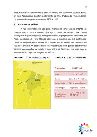 19
1988, da qual saiu-se vencedor e eleito 1º prefeito pelo voto direto do povo, Exmo.
Sr. Luís Albuquerque Bomfim, pertencente ao PFL (Partido da Frente Liberal),
permanecendo no poder nos anos de 1989 a 1992.
2.2 Aspectos geográficos
A 129 quilômetros de São Luís, Miranda do Norte fica no encontro da
Rodovia BR-222 com a BR-135, que liga a capital ao interior. Pela posição
privilegiada, é ponto de partida e chegada de ônibus que percorrem o Nordeste e o
Norte. A Estrada de Ferro Carajás atravessa o município por 8,3 quilômetros,
passando longe do centro urbano. As principais vias do Centro são a BR-135 e a
Rua do Comércio. O local é dotado de infraestrutura, bom padrão construtivo e
espaços consolidados. A cidade cresce sobre as fazendas, que dão lugar a
loteamentos ao longo das margens da BR-135.
IMAGEM 1 – MAPA DE LOCALIZAÇÃO TABELA 1 – ÁREA TERRITORIAL
Fonte: IBGE.
População 24.427 hab.
Área 341,107 km2
Bioma Cerrado e Amazônia
Mesorregião Norte Maranhense
Microrregião Itapecuru – Mirim
Coordenadas
Geográficas
03° 34’ 08” S 44°
35’ 02” O
 