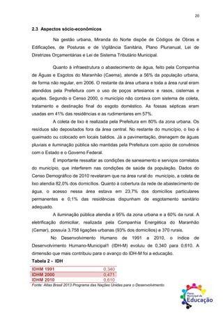 20
2.3 Aspectos sócio-econômicos
Na gestão urbana, Miranda do Norte dispõe de Códigos de Obras e
Edificações, de Posturas e de Vigilância Sanitária, Plano Plurianual, Lei de
Diretrizes Orçamentárias e Lei de Sistema Tributário Municipal.
Quanto à infraestrutura o abastecimento de água, feito pela Companhia
de Águas e Esgotos do Maranhão (Caema), atende a 56% da população urbana,
de forma não regular, em 2006. O restante da área urbana e toda a área rural eram
atendidos pela Prefeitura com o uso de poços artesianos e rasos, cisternas e
açudes. Segundo o Censo 2000, o município não contava com sistema de coleta,
tratamento e destinação final do esgoto doméstico. As fossas sépticas eram
usadas em 41% das residências e as rudimentares em 57%.
A coleta de lixo é realizada pela Prefeitura em 80% da zona urbana. Os
resíduos são depositados fora da área central. No restante do município, o lixo é
queimado ou colocado em locais baldios. Já a pavimentação, drenagem de águas
pluviais e iluminação pública são mantidas pela Prefeitura com apoio de convênios
com o Estado e o Governo Federal.
É importante ressaltar as condições de saneamento e serviços correlatos
do município, que interferem nas condições de saúde da população. Dados do
Censo Demográfico de 2010 revelaram que na área rural do município, a coleta de
lixo atendia 82,0% dos domicílios. Quanto à cobertura da rede de abastecimento de
água, o acesso nessa área estava em 23,7% dos domicílios particulares
permanentes e 0,1% das residências dispunham de esgotamento sanitário
adequado.
A iluminação pública atendia a 95% da zona urbana e a 60% da rural. A
eletrificação domiciliar, realizada pela Companhia Energética do Maranhão
(Cemar), possuía 3.758 ligações urbanas (93% dos domicílios) e 370 rurais.
No Desenvolvimento Humano de 1991 a 2010, o índice de
Desenvolvimento Humano-Municipal1 (IDH-M) evoluiu de 0,340 para 0,610. A
dimensão que mais contribuiu para o avanço do IDH-M foi a educação.
Tabela 2 - IDH
IDHM 1991 0,340
IDHM 2000 0,471
IDHM 2010 0,610
Fonte: Atlas Brasil 2013 Programa das Nações Unidas para o Desenvolvimento.
 