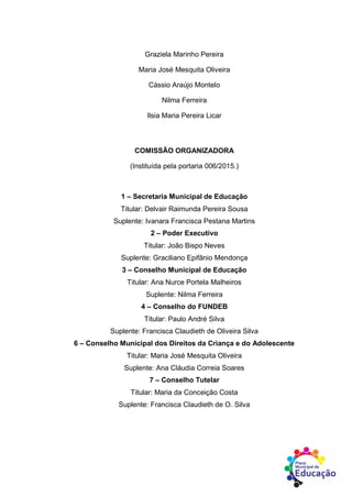 Graziela Marinho Pereira
Maria José Mesquita Oliveira
Cássio Araújo Montelo
Nilma Ferreira
Ilsia Maria Pereira Licar
COMISSÃO ORGANIZADORA
(Instituída pela portaria 006/2015.)
1 – Secretaria Municipal de Educação
Titular: Delvair Raimunda Pereira Sousa
Suplente: Ivanara Francisca Pestana Martins
2 – Poder Executivo
Titular: João Bispo Neves
Suplente: Graciliano Epifânio Mendonça
3 – Conselho Municipal de Educação
Titular: Ana Nurce Portela Malheiros
Suplente: Nilma Ferreira
4 – Conselho do FUNDEB
Titular: Paulo André Silva
Suplente: Francisca Claudieth de Oliveira Silva
6 – Conselho Municipal dos Direitos da Criança e do Adolescente
Titular: Maria José Mesquita Oliveira
Suplente: Ana Cláudia Correia Soares
7 – Conselho Tutelar
Titular: Maria da Conceição Costa
Suplente: Francisca Claudieth de O. Silva
 