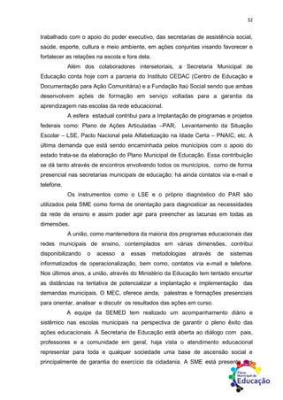 32
trabalhado com o apoio do poder executivo, das secretarias de assistência social,
saúde, esporte, cultura e meio ambiente, em ações conjuntas visando favorecer e
fortalecer as relações na escola e fora dela.
Além dos colaboradores intersetoriais, a Secretaria Municipal de
Educação conta hoje com a parceria do Instituto CEDAC (Centro de Educação e
Documentação para Ação Comunitária) e a Fundação Itaú Social sendo que ambas
desenvolvem ações de formação em serviço voltadas para a garantia da
aprendizagem nas escolas da rede educacional.
A esfera estadual contribui para a Implantação de programas e projetos
federais como: Plano de Ações Articuladas –PAR, Levantamento da Situação
Escolar – LSE, Pacto Nacional pela Alfabetização na Idade Certa – PNAIC, etc. A
última demanda que está sendo encaminhada pelos municípios com o apoio do
estado trata-se da elaboração do Plano Municipal de Educação. Essa contribuição
se dá tanto através de encontros envolvendo todos os municípios, como de forma
presencial nas secretarias municipais de educação; há ainda contatos via e-mail e
telefone.
Os instrumentos como o LSE e o próprio diagnóstico do PAR são
utilizados pela SME como forma de orientação para diagnosticar as necessidades
da rede de ensino e assim poder agir para preencher as lacunas em todas as
dimensões.
A união, como mantenedora da maioria dos programas educacionais das
redes municipais de ensino, contemplados em várias dimensões, contribui
disponibilizando o acesso a essas metodologias através de sistemas
informatizados de operacionalização, bem como, contatos via e-mail e telefone.
Nos últimos anos, a união, através do Ministério da Educação tem tentado encurtar
as distâncias na tentativa de potencializar a implantação e implementação das
demandas municipais. O MEC, oferece ainda, palestras e formações presenciais
para orientar, analisar e discutir os resultados das ações em curso.
A equipe da SEMED tem realizado um acompanhamento diário e
sistêmico nas escolas municipais na perspectiva de garantir o pleno êxito das
ações educacionais. A Secretaria de Educação está aberta ao diálogo com pais,
professores e a comunidade em geral, haja vista o atendimento educacional
representar para toda e qualquer sociedade uma base de ascensão social e
principalmente de garantia do exercício da cidadania. A SME está presente nas
 