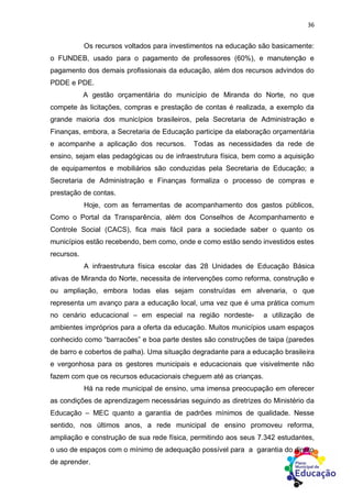 36
Os recursos voltados para investimentos na educação são basicamente:
o FUNDEB, usado para o pagamento de professores (60%), e manutenção e
pagamento dos demais profissionais da educação, além dos recursos advindos do
PDDE e PDE.
A gestão orçamentária do município de Miranda do Norte, no que
compete às licitações, compras e prestação de contas é realizada, a exemplo da
grande maioria dos municípios brasileiros, pela Secretaria de Administração e
Finanças, embora, a Secretaria de Educação participe da elaboração orçamentária
e acompanhe a aplicação dos recursos. Todas as necessidades da rede de
ensino, sejam elas pedagógicas ou de infraestrutura física, bem como a aquisição
de equipamentos e mobiliários são conduzidas pela Secretaria de Educação; a
Secretaria de Administração e Finanças formaliza o processo de compras e
prestação de contas.
Hoje, com as ferramentas de acompanhamento dos gastos públicos,
Como o Portal da Transparência, além dos Conselhos de Acompanhamento e
Controle Social (CACS), fica mais fácil para a sociedade saber o quanto os
municípios estão recebendo, bem como, onde e como estão sendo investidos estes
recursos.
A infraestrutura física escolar das 28 Unidades de Educação Básica
ativas de Miranda do Norte, necessita de intervenções como reforma, construção e
ou ampliação, embora todas elas sejam construídas em alvenaria, o que
representa um avanço para a educação local, uma vez que é uma prática comum
no cenário educacional – em especial na região nordeste- a utilização de
ambientes impróprios para a oferta da educação. Muitos municípios usam espaços
conhecido como “barracões” e boa parte destes são construções de taipa (paredes
de barro e cobertos de palha). Uma situação degradante para a educação brasileira
e vergonhosa para os gestores municipais e educacionais que visivelmente não
fazem com que os recursos educacionais cheguem até as crianças.
Há na rede municipal de ensino, uma imensa preocupação em oferecer
as condições de aprendizagem necessárias seguindo as diretrizes do Ministério da
Educação – MEC quanto a garantia de padrões mínimos de qualidade. Nesse
sentido, nos últimos anos, a rede municipal de ensino promoveu reforma,
ampliação e construção de sua rede física, permitindo aos seus 7.342 estudantes,
o uso de espaços com o mínimo de adequação possível para a garantia do direito
de aprender.
 