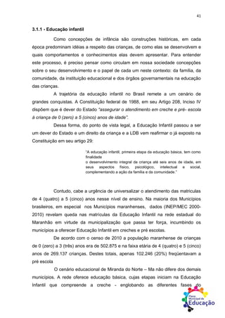 41
3.1.1 - Educação infantil
Como concepções de infância são construções históricas, em cada
época predominam idéias a respeito das crianças, de como elas se desenvolvem e
quais comportamentos e conhecimentos elas devem apresentar. Para entender
este processo, é preciso pensar como circulam em nossa sociedade concepções
sobre o seu desenvolvimento e o papel de cada um neste contexto: da família, da
comunidade, da instituição educacional e dos órgãos governamentais na educação
das crianças.
A trajetória da educação infantil no Brasil remete a um cenário de
grandes conquistas. A Constituição federal de 1988, em seu Artigo 208, Inciso IV
dispõem que é dever do Estado “assegurar o atendimento em creche e pré- escola
à criança de 0 (zero) a 5 (cinco) anos de idade”.
Dessa forma, do ponto de vista legal, a Educação Infantil passou a ser
um dever do Estado e um direito da criança e a LDB vem reafirmar o já exposto na
Constituição em seu artigo 29:
“A educação infantil, primeira etapa da educação básica, tem como
finalidade
o desenvolvimento integral da criança até seis anos de idade, em
seus aspectos físico, psicológico, intelectual e social,
complementando a ação da família e da comunidade.”
Contudo, cabe a urgência de universalizar o atendimento das matriculas
de 4 (quatro) a 5 (cinco) anos nesse nível de ensino. Na maioria dos Municípios
brasileiros, em especial nos Municípios maranhenses, dados (INEP/MEC 2000-
2010) revelam queda nas matrículas da Educação Infantil na rede estadual do
Maranhão em virtude da municipalização que passa ter força, incumbindo os
municípios a oferecer Educação Infantil em creches e pré escolas.
De acordo com o censo de 2010 a população maranhense de crianças
de 0 (zero) a 3 (três) anos era de 502.875 e na faixa etária de 4 (quatro) e 5 (cinco)
anos de 269.137 crianças. Destes totais, apenas 102.246 (20%) freqüentavam a
pré escola
O cenário educacional de Miranda do Norte – Ma não difere dos demais
municípios. A rede oferece educação básica, cujas etapas iniciam na Educação
Infantil que compreende a creche - englobando as diferentes fases do
 
