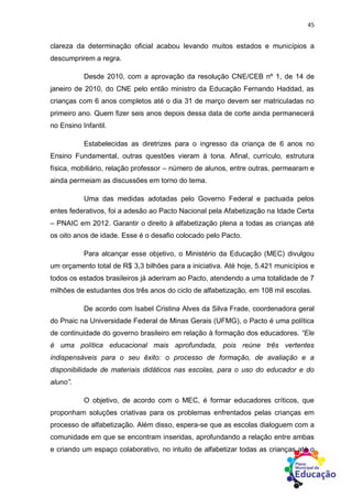45
clareza da determinação oficial acabou levando muitos estados e municípios a
descumprirem a regra.
Desde 2010, com a aprovação da resolução CNE/CEB nº 1, de 14 de
janeiro de 2010, do CNE pelo então ministro da Educação Fernando Haddad, as
crianças com 6 anos completos até o dia 31 de março devem ser matriculadas no
primeiro ano. Quem fizer seis anos depois dessa data de corte ainda permanecerá
no Ensino Infantil.
Estabelecidas as diretrizes para o ingresso da criança de 6 anos no
Ensino Fundamental, outras questões vieram à tona. Afinal, currículo, estrutura
física, mobiliário, relação professor – número de alunos, entre outras, permearam e
ainda permeiam as discussões em torno do tema.
Uma das medidas adotadas pelo Governo Federal e pactuada pelos
entes federativos, foi a adesão ao Pacto Nacional pela Afabetização na Idade Certa
– PNAIC em 2012. Garantir o direito à alfabetização plena a todas as crianças até
os oito anos de idade. Esse é o desafio colocado pelo Pacto.
Para alcançar esse objetivo, o Ministério da Educação (MEC) divulgou
um orçamento total de R$ 3,3 bilhões para a iniciativa. Até hoje, 5.421 municípios e
todos os estados brasileiros já aderiram ao Pacto, atendendo a uma totalidade de 7
milhões de estudantes dos três anos do ciclo de alfabetização, em 108 mil escolas.
De acordo com Isabel Cristina Alves da Silva Frade, coordenadora geral
do Pnaic na Universidade Federal de Minas Gerais (UFMG), o Pacto é uma política
de continuidade do governo brasileiro em relação à formação dos educadores. “Ele
é uma política educacional mais aprofundada, pois reúne três vertentes
indispensáveis para o seu êxito: o processo de formação, de avaliação e a
disponibilidade de materiais didáticos nas escolas, para o uso do educador e do
aluno”.
O objetivo, de acordo com o MEC, é formar educadores críticos, que
proponham soluções criativas para os problemas enfrentados pelas crianças em
processo de alfabetização. Além disso, espera-se que as escolas dialoguem com a
comunidade em que se encontram inseridas, aprofundando a relação entre ambas
e criando um espaço colaborativo, no intuito de alfabetizar todas as crianças até o
 