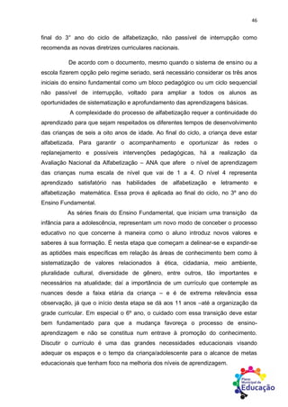 46
final do 3° ano do ciclo de alfabetização, não passível de interrupção como
recomenda as novas diretrizes curriculares nacionais.
De acordo com o documento, mesmo quando o sistema de ensino ou a
escola fizerem opção pelo regime seriado, será necessário considerar os três anos
iniciais do ensino fundamental como um bloco pedagógico ou um ciclo sequencial
não passível de interrupção, voltado para ampliar a todos os alunos as
oportunidades de sistematização e aprofundamento das aprendizagens básicas.
A complexidade do processo de alfabetização requer a continuidade do
aprendizado para que sejam respeitados os diferentes tempos de desenvolvimento
das crianças de seis a oito anos de idade. Ao final do ciclo, a criança deve estar
alfabetizada. Para garantir o acompanhamento e oportunizar às redes o
replanejamento e possíveis intervenções pedagógicas, há a realização da
Avaliação Nacional da Alfabetização – ANA que afere o nível de aprendizagem
das crianças numa escala de nível que vai de 1 a 4. O nível 4 representa
aprendizado satisfatório nas habilidades de alfabetização e letramento e
alfabetização matemática. Essa prova é aplicada ao final do ciclo, no 3º ano do
Ensino Fundamental.
As séries finais do Ensino Fundamental, que iniciam uma transição da
infância para a adolescência, representam um novo modo de conceber o processo
educativo no que concerne à maneira como o aluno introduz novos valores e
saberes à sua formação. É nesta etapa que começam a delinear-se e expandir-se
as aptidões mais específicas em relação às áreas de conhecimento bem como à
sistematização de valores relacionados à ética, cidadania, meio ambiente,
pluralidade cultural, diversidade de gênero, entre outros, tão importantes e
necessários na atualidade; daí a importância de um currículo que contemple as
nuances desde a faixa etária da criança – e é de extrema relevância essa
observação, já que o início desta etapa se dá aos 11 anos –até a organização da
grade curricular. Em especial o 6º ano, o cuidado com essa transição deve estar
bem fundamentado para que a mudança favoreça o processo de ensino-
aprendizagem e não se constitua num entrave à promoção do conhecimento.
Discutir o currículo é uma das grandes necessidades educacionais visando
adequar os espaços e o tempo da criança/adolescente para o alcance de metas
educacionais que tenham foco na melhoria dos níveis de aprendizagem.
 
