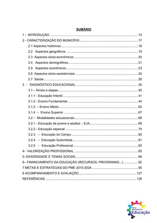 SUMÁRIO
1 - INTRODUÇÃO...................................................................................................15
2 - CARACTERIZAÇÃO DO MUNICÍPIO .................................................................17
2.1 Aspectos históricos......................................................................................18
2.2 Aspectos geográficos ................................................................................19
2.3 Aspectos sócio-econômicos .......................................................................20
2.4 Aspectos demográficos..............................................................................21
2.5 Aspectos econômicos................................................................................23
2.6 Aspectos sócio-assistenciais ......................................................................24
2.7 Saúde .........................................................................................................26
3 - DIAGNÓSTICO EDUCACIONAL .....................................................................30
3.1 – Níveis e etapas.........................................................................................40
3.1.1 - Educação Infantil....................................................................................41
3.1.2 - Ensino Fundamental...............................................................................44
3.1.3 – Ensino Médio........................................................................................62
3.1.4 – Ensino Superior ...................................................................................67
3.2 – Modalidades educacionais.......................................................................68
3.2.1 - Educação de jovens e adultos – EJA......................................................69
3.2.2 - Educação especial .................................................................................74
3.2.3 – Educação do Campo ..........................................................................80
3.2.4 – Educação Quilombola.........................................................................81
3.2.5 - Educação Profissional ........................................................................83
4- VALORIZAÇÃO PROFISSIONAL .......................................................................85
5- DIVERSIDADE E TEMAS SOCIAS......................................................................89
6– FINANCIAMENTO DA EDUCAÇÃO (RECURSOS, PROGRAMAS...) ................92
7 METAS E ESTRATÉGIAS DO PME 2015-2024....................................................95
8 ACOMPANHAMENTO E AVALIAÇÃO................................................................127
REFERÊNCIAS .....................................................................................................128
 