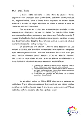 62
3.1.3 – Ensino Médio
O Ensino Médio representa a última etapa da Educação Básica.
Segundo a Lei de Diretrizes e Bases (LDB 9394/96), os Estados são responsáveis
por, progressivamente, tornar o Ensino Médio obrigatório, no entanto, devem
aumentar o número de vagas disponíveis de forma a atender a todos os
concluintes do Ensino Fundamental.
Esta etapa prepara o jovem para prosseguimento dos estudos no nível
superior ou para inserção no mercado de trabalho. Tem duração mínima de três
anos e nessa etapa são consolidadas as aprendizagens do Ensino Fundamental. É
imprescindível ao Ensino Médio a articulação entre concepções e práticas em cada
área de conhecimento e disciplina, desenvolvendo assim, o pensamento crítico, a
autonomia intelectual e o protagonismo juvenil.
Em conformidade com a Lei nº 11.741 que altera dispositivos da LDB
nacional Nº 9394/96, com o intuito de redimensionar, institucionalizar e integrar as
ações da Educação Profissional Técnica de Nível Médio, entre outros, indica que:
“sendo atendida a formação geral do educando, poderá ser oferecida a formação
para o exercício de profissões técnicas”. A articulação entre o Ensino Médio e a
formação técnica profissionalizante pode ocorrer das seguintes formas:
a) “Integrada (na mesma escola em que o estudante cursa o
Ensino Médio, sendo que requer uma única matrícula);
b) Concomitante (pode ou não ser ministrada na mesma instituição
em que o estudante cursa o Ensino Médio, sendo facultativo o
convênio entre as distintas instituições) e;
c) Subsequente (se oferecida aos estudantes que já tenham
concluído o Ensino Médio)”.
No Maranhão, período de 2000 a 2012, observou-se a expansão da
matrícula no Ensino Médio, com destaque determinante da rede pública estadual
como líder no atendimento nesta etapa de ensino com, aproximadamente 90% das
matrículas, conforme apresenta a tabela e o gráfico a seguir:
 
