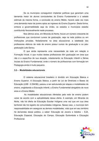 68
Se os municípios conseguirem implantar políticas que garantam uma
demanda maior de alunos concludentes do Ensino Fundamental e o estado
estimule da mesma forma, a conclusão do ensino Médio, haverá cada vez mais
uma demanda maior de jovens aptos ao ingresso do Ensino Superior. Desta forma,
embora a governabilidade seja da União, os estados e municípios estarão
contribuindo favoravelmente neste processo.
Nos últimos anos, em Miranda do Norte, houve um número crescente de
profissionais que concluíram cursos de graduação, seja na rede pública ou em
instituições privadas. Notadamente na área educacional, a totalidade dos
professores efetivos da rede de ensino possui cursos de graduação e ou pós-
graduação Lato-Sensu.
O que ainda representa uma necessidade da rede em relação à
Formação Inicial, é que muitos destes profissionais têm graduação em área que
não é a específica de sua atuação, notadamente na Educação Infantil e Séries
Iniciais do Ensino Fundamental, onde o número de profissionais com formação em
Pedagogia ainda é muito pequeno.
3.2 – Modalidades educacionais
O sistema educacional brasileiro é dividido em Educação Básica e
Ensino Superior. A Educação Básica, a partir da Lei de Diretrizes e Bases da
Educação (LDB - 9.394/96), passou a ser estruturada por etapas e modalidades de
ensino, englobando a Educação Infantil, o Ensino Fundamental obrigatório de nove
anos e o Ensino Médio.
As modalidades educacionais ofertadas pela rede de ensino podem
variar de acordo com a aplicabilidade dessa oferta. A exemplo, em Miranda do
Norte, não há oferta de Educação Escolar Indígena uma vez que em sua área
territorial não há registro de comunidades indígenas. Nesse caso, o município tem
responsabilidade em assegurar as demais modalidades, visto que em seu território
há demandas desse público, a saber: Educação de Jovens e Adultos – EJA,
Educação Especial, Educação do Campo, Educação Quilombola e Educação
Profissional.
 