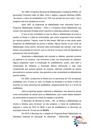 71
Em 1990 o Programa Nacional de Alfabetização e Cidadania (PNAC), do
governador Fernando Collor de Melo, tinha o objetivo, segundo Machado (2005),
”de reduzir o índice de analfabetismo em 70% num período de cinco anos”, mas o
programa não teve duração de um ano.
Após 1997, os programas de alfabetização mais marcantes foram o
Programa Alfabetização Solidaria – PAS e o Programa Brasil Alfabetizado que
contam com parcerias firmadas entre o governo e instituição públicas e privadas.
O que se tem constatado no que se refere a alfabetização de jovens e
adultos no Brasil é a falta de continuidade, pois vários programas foram extintos
por motivos políticos. Todavia, muito foi feito desde 1960 até os dias atuais pelos
programas de alfabetização de jovens e adultos. Alguns ficaram só por conta de
alfabetização outros porém, primaram pela continuidade dos estudos, mais todos
tinham uma proposta em comum: que é a de levar um pouco mais de dignidade às
pessoas por meio da educação.
Atualmente a alfabetização não consiste no alfabeto, aprender somente
as palavras e os números, mas ensiná-los a lidar com ferramentas do cotidiano.
Alguns programas visam à erradicação do analfabetismo, porém, está claro a
necessidade de fortalecer a Educação Básica oferecendo a esta mais
investimentos que possam garantir às crianças, melhores condições de acesso
permanência e sucesso escolar. Isso garantiria a não necessidade de alfabetizá-las
quando adultas.
Em 2000, contávamos no Brasil com um percentual de 13% de pessoas
analfabetas com 15 anos ou mais, no Estado do Nordeste e do Norte é onde se
encontra um maior percentual de analfabetos, respectivamente 26,2 % e 16,3% de
analfabetos.
Vários programas ajudam realmente a alfabetizar, mas devemos pensar
numa continuidade de estudo para os alfabetizados, pois muitos destes desistem
da continuidade do estudo em virtude do trabalho e da família.
O Município de Miranda do Norte – MA já oferece a Alfabetização de
Jovens e Adultos, para minimizar, se não erradicar, o índice de analfabetismo.
Segundo o censo de 2010 do IBGE a taxa de analfabetismo no Município da
população acima de 15 anos era de 20,92%.
Em 2010 o Município fez a adesão ao Programa Brasil Alfabetizado via
Secretaria Estadual de Educação do Maranhão - SEDUC-MA, através da
 