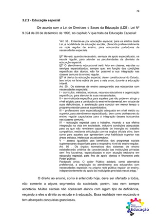 74
3.2.2 - Educação especial
De acordo com a Lei de Diretrizes e Bases da Educação (LDB), Lei Nº
9.394 de 20 de dezembro de 1996, no capítulo V que trata da Educação Especial:
“Art. 58 . Entende-se por educação especial, para os efeitos desta
Lei, a modalidade de educação escolar, oferecida preferencialmente
na rede regular de ensino, para educandos portadores de
necessidades especiais.
§1º Haverá, quando necessário, serviços de apoio especializado, na
escola regular, para atender as peculiaridades da clientela de
educação especial.
§2º O atendimento educacional será feito em classes, escolas ou
serviços especializados, sempre que, em função das condições
específicas dos alunos, não for possível a sua integração nas
classes comuns do ensino regular.
§3º A oferta da educação especial, dever constitucional do Estado,
tem início na faixa etária de zero a seis anos, durante a educação
infantil.
Art. 59 . Os sistemas de ensino assegurarão aos educandos com
necessidades especiais:
I – currículos, métodos, técnicas, recursos educativos e organização
específicos, para atender às suas necessidades;
II – terminalidade específica para aqueles que não puderem atingir o
nível exigido para a conclusão do ensino fundamental, em virtude de
suas deficiências, e aceleração para concluir em menor tempo o
programa escolar para os superdotados;
III – professores com especialização adequada em nível médio ou
superior, para atendimento especializado, bem como professores do
ensino regular capacitados para a integração desses educandos
nas classes comuns;
IV – educação especial para o trabalho, visando a sua efetiva
integração na vida em sociedade, inclusive condições adequadas
para os que não revelarem capacidade de inserção no trabalho
competitivo, mediante articulação com os órgãos oficiais afins, bem
como para aqueles que apresentam uma habilidade superior nas
áreas artística, intelectual ou psicomotora;
V – acesso igualitário aos benefícios dos programas sociais
suplementares disponíveis para o respectivo nível do ensino regular.
Art. 60 . Os órgãos normativos dos sistemas de ensino
estabelecerão critérios de caracterização das instituições privadas
sem fins lucrativos, especializadas e com atuação exclusiva em
educação especial, para fins de apoio técnico e financeiro pelo
Poder público.
Parágrafo único. O poder Público adotará, como alternativa
preferencial, a ampliação do atendimento aos educandos com
necessidades especiais na própria rede pública regular de ensino,
independentemente do apoio às instituições previstas neste artigo.”
O direito ao ensino, como é entendido hoje, deve ser ofertado a todos,
não somente a alguns segmentos da sociedade, porém, isso nem sempre
acontecia. Muitas escolas não aceitavam alunos com algum tipo de deficiência,
negando a eles o direito ao estudo e à educação. Essa realidade vem mudando e
tem alcançado conquistas grandiosas.
 