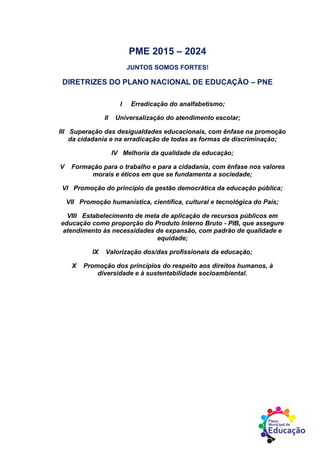 PME 2015 – 2024
JUNTOS SOMOS FORTES!
DIRETRIZES DO PLANO NACIONAL DE EDUCAÇÃO – PNE
I Erradicação do analfabetismo;
II Universalização do atendimento escolar;
III Superação das desigualdades educacionais, com ênfase na promoção
da cidadania e na erradicação de todas as formas de discriminação;
IV Melhoria da qualidade da educação;
V Formação para o trabalho e para a cidadania, com ênfase nos valores
morais e éticos em que se fundamenta a sociedade;
VI Promoção do princípio da gestão democrática da educação pública;
VII Promoção humanística, científica, cultural e tecnológica do País;
VIII Estabelecimento de meta de aplicação de recursos públicos em
educação como proporção do Produto Interno Bruto - PIB, que assegure
atendimento às necessidades de expansão, com padrão de qualidade e
equidade;
IX Valorização dos/das profissionais da educação;
X Promoção dos princípios do respeito aos direitos humanos, à
diversidade e à sustentabilidade socioambiental.
 