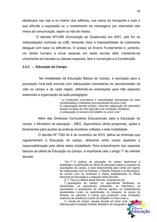 80
obstáculos nas vias e no interior dos edifícios, nos meios de transporte e tudo o
que dificulte a expressão ou o recebimento de mensagens por intermédio dos
meios de comunicação, sejam ou não de massa.
O decreto Nº3.956 (Convenção da Guatemala) em 2001, põe fim às
interpretações confusas da LDB, deixando clara a impossibilidade de tratamento
desigual com base na deficiência. O acesso ao Ensino Fundamental é, portanto,
um direito humano e privar pessoas em idade escolar dele, mantendo-as
unicamente em escolas ou classes especiais, fere a convenção e a Constituição.
3.2.3 – Educação do Campo
Na modalidade de Educação Básica do Campo, a educação para a
população rural está prevista com adequações necessárias às peculiaridades da
vida no campo e de cada região, definindo-se orientações para três aspectos
essenciais à organização da ação pedagógica:
“ a) conteúdos curriculares e metodologias apropriadas às reais
necessidades e interesses dos estudantes da zona rural;
b) organização escolar própria, incluindo adequação do calendário
escolar às fases do ciclo agrícola e às condições climáticas;
c) adequação à natureza do trabalho na zona rural.”
Além das Diretrizes Curriculares Educacionais para a Educação do
campo, o Ministério da educação – MEC, disponibiliza vários programas, ações e
ferramentas para auxiliar as práticas escolares voltadas a esta modalidade.
O decreto Nº 7352 de 4 de novembro de 2010, define as diretrizes que
regulamentam a Educação do campo, atribuindo entre outros aspectos a
responsabilização pela oferta desta modalidade. Para entendimento dos aspectos
básicos da oferta de Educação do Campo, é importante citar o artigo 1º do referido
decreto:
“Art. 1
o
A política de educação do campo destina-se à
ampliação e qualificação da oferta de educação básica e superior às
populações do campo, e será desenvolvida pela União em regime
de colaboração com os Estados, o Distrito Federal e os Municípios,
de acordo com as diretrizes e metas estabelecidas no Plano
Nacional de Educação e o disposto neste Decreto.
§ 1
o
Para os efeitos deste Decreto, entende-se por:
I - populações do campo: os agricultores familiares, os
extrativistas, os pescadores artesanais, os ribeirinhos, os
assentados e acampados da reforma agrária, os trabalhadores
assalariados rurais, os quilombolas, os caiçaras, os povos da
floresta, os caboclos e outros que produzam suas condições
materiais de existência a partir do trabalho no meio rural; e
II - escola do campo: aquela situada em área rural, conforme
definida pela Fundação Instituto Brasileiro de Geografia e Estatística
 