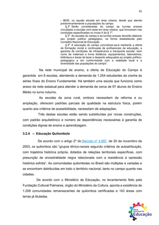 81
- IBGE, ou aquela situada em área urbana, desde que atenda
predominantemente a populações do campo.
§ 2
o
Serão consideradas do campo as turmas anexas
vinculadas a escolas com sede em área urbana, que funcionem nas
condições especificadas no inciso II do § 1
o
.
§ 3
o
As escolas do campo e as turmas anexas deverão elaborar
seu projeto político pedagógico, na forma estabelecida pelo
Conselho Nacional de Educação.
§ 4
o
A educação do campo concretizar-se-á mediante a oferta
de formação inicial e continuada de profissionais da educação, a
garantia de condições de infraestrutura e transporte escolar, bem
como de materiais e livros didáticos, equipamentos, laboratórios,
biblioteca e áreas de lazer e desporto adequados ao projeto político-
pedagógico e em conformidade com a realidade local e a
diversidade das populações do campo”.
Na rede municipal de ensino, a oferta de Educação do Campo é
garantida em 8 escolas, atendendo a demanda de 1.254 estudantes da creche às
séries finais do Ensino Fundamental. Há também uma escola que funciona como
anexo da rede estadual para atender a demanda de cerca de 97 alunos do Ensino
Médio no turno noturno.
As escolas da zona rural, embora necessitem de reforma e ou
ampliação, oferecem padrões parciais de qualidade na estrutura física, porém
quanto aos critérios de acessibilidade, necessitam de adaptações.
Três destas escolas estão sendo substituídas por novas construções,
com padrão arquitetônico e número de dependências necessárias à garantia de
condições dignas de ensino e aprendizagem.
3.2.4 – Educação Quilombola
De acordo com o artigo 2º do Decreto nº 4.887, de 20 de novembro de
2003, os quilombos são “grupos étnico-raciais segundo critérios de autoatribuição,
com trajetória histórica própria, dotados de relações territoriais específicas, com
presunção de ancestralidade negra relacionada com a resistência à opressão
histórica sofrida”. As comunidades quilombolas no Brasil são múltiplas e variadas e
se encontram distribuídas em todo o território nacional, tanto no campo quanto nas
cidades.
De acordo com o Ministério da Educação, no levantamento feito pela
Fundação Cultural Palmares, órgão do Ministério da Cultura, aponta a existência de
1.209 comunidades remanescentes de quilombos certificadas e 143 áreas com
terras já tituladas.
 