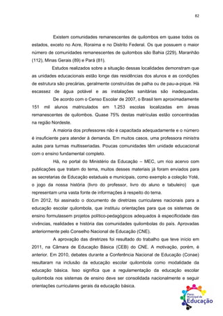 82
Existem comunidades remanescentes de quilombos em quase todos os
estados, exceto no Acre, Roraima e no Distrito Federal. Os que possuem o maior
número de comunidades remanescentes de quilombos são Bahia (229), Maranhão
(112), Minas Gerais (89) e Pará (81).
Estudos realizados sobre a situação dessas localidades demonstram que
as unidades educacionais estão longe das residências dos alunos e as condições
de estrutura são precárias, geralmente construídas de palha ou de pau-a-pique. Há
escassez de água potável e as instalações sanitárias são inadequadas.
De acordo com o Censo Escolar de 2007, o Brasil tem aproximadamente
151 mil alunos matriculados em 1.253 escolas localizadas em áreas
remanescentes de quilombos. Quase 75% destas matrículas estão concentradas
na região Nordeste.
A maioria dos professores não é capacitada adequadamente e o número
é insuficiente para atender à demanda. Em muitos casos, uma professora ministra
aulas para turmas multisseriadas. Poucas comunidades têm unidade educacional
com o ensino fundamental completo.
Há, no portal do Ministério da Educação – MEC, um rico acervo com
publicações que tratam do tema, muitos desses materiais já foram enviados para
as secretarias de Educação estaduais e municipais, como exemplo a coleção Yoté,
o jogo da nossa história (livro do professor, livro do aluno e tabuleiro) que
representam uma vasta fonte de informações à respeito do tema.
Em 2012, foi assinado o documento de diretrizes curriculares nacionais para a
educação escolar quilombola, que instituiu orientações para que os sistemas de
ensino formulassem projetos político-pedagógicos adequados à especificidade das
vivências, realidades e história das comunidades quilombolas do país. Aprovadas
anteriormente pelo Conselho Nacional de Educação (CNE).
A aprovação das diretrizes foi resultado do trabalho que teve início em
2011, na Câmara de Educação Básica (CEB) do CNE. A motivação, porém, é
anterior. Em 2010, debates durante a Conferência Nacional de Educação (Conae)
resultaram na inclusão da educação escolar quilombola como modalidade da
educação básica. Isso significa que a regulamentação da educação escolar
quilombola nos sistemas de ensino deve ser consolidada nacionalmente e seguir
orientações curriculares gerais da educação básica.
 