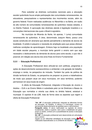 83
Para subsidiar as diretrizes curriculares nacionais para a educação
escolar quilombola houve ampla participação das comunidades remanescentes, de
educadores, pesquisadores e representantes dos movimentos sociais, além do
governo federal. Foram realizadas audiências no Maranhão e na Bahia, em razão
do alto número de comunidades remanescentes de quilombos nesses estados, e
no Distrito Federal. A aprovação das diretrizes atende à legislação brasileira e a
convenções internacionais das quais o Brasil é signatário.
No município de Miranda do Norte, há apenas, 1 (uma) comunidade
remanescente de quilombos. A área, denominada Joaquim Maria, possui uma
escola construída em alvenaria que atende parcialmente a demanda de alunos da
localidade. O prédio é pequeno e necessita de ampliação para que possa oferecer
melhores condições de aprendizagem. Embora haja na localidade uma população
em idade escolar pequena, o município tenta garantir o ensino sem que seja
necessário o deslocamento da demanda de alunos para outra escola, o que não é
possível, em relação aos alunos dos anos finais do Ensino Fundamental.
3.2.5 - Educação Profissional
A Educação Profissional deve articular-se com políticas, programas e
ações de desenvolvimento socioeconômico e ambiental, e de geração de trabalho,
emprego e renda, na perspectiva da inclusão. Também faz parte da política de
divisão territorial do Estado, na perspectiva de preparar os jovens e trabalhadores
de modo que possam atuar em seus municípios, em seus territórios, podendo
permanecer em seus locais de origem.
A oferta de Educação Profissional, integrada à Educação de Jovens e
Adultos – EJA e ao Ensino Médio é subsidiada pela Lei de Diretrizes e Bases da
Educação que normatiza e orienta sua oferta no âmbito federal, estadual e
municipal. O capítulo III da LDB, trata de forma clara os aspectos que regem a
oferta de Educação Profissional:
“Art. 39º. A educação profissional, integrada às diferentes formas
de educação, ao trabalho, à ciência e à tecnologia, conduz ao
permanente desenvolvimento de aptidões para a vida produtiva.
Parágrafo único. O aluno matriculado ou egresso do ensino
fundamental, médio e superior, bem como o trabalhador em geral,
jovem ou adulto, contará com a possibilidade de acesso à educação
profissional.
Art. 40º. A educação profissional será desenvolvida em articulação
com o ensino
regular ou por diferentes estratégias de educação continuada, em
instituições especializadas ou no ambiente de trabalho.
 