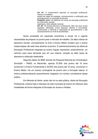 84
Art. 41º. O conhecimento adquirido na educação profissional,
inclusive no trabalho,
poderá ser objeto de avaliação, reconhecimento e certificação para
prosseguimento ou conclusão de estudos.
Parágrafo único. Os diplomas de cursos de educação profissional
de nível médio, quando
registrados, terão validade nacional.
Art. 42º. As escolas técnicas e profissionais, além dos seus cursos
regulares, oferecerão cursos especiais, abertos à comunidade,
condicionada a matrícula à capacidade de aproveitamento e não
necessariamente ao nível de escolaridade.
Numa sociedade em expansão econômica e social, há a urgente
necessidade de preparar os jovens para o mercado de trabalho. Os altos índices de
abandono escolar, principalmente na EJA e Ensino Médio revelam que o ensino
nestas etapas não está mais atraindo os jovens. O redimensionamento da oferta de
Educação Profissional integrada ao ensino regular representa, possivelmente, um
caminho para essa demanda que em sua maioria, compõe as altas taxas de
abandono e distorção idade/série.
Segundo dados do IBGE através da Pesquisa Nacional por Amostragem
Domiciliar – PNAD, no Maranhão, apenas 57,90% dos jovens até 16 anos
concluíram o Ensino Fundamental e 35,00% dos jovens até 19 anos, concluíram o
Ensino Médio. Há um imenso contingente de jovens sem a formação básica. O
ensino profissionalizante possivelmente resgataria um número considerável desse
público.
Em Miranda do Norte, ainda não há na rede pública, oferta de Educação
Profissional, embora haja o interesse da rede municipal de ensino em oferecer esta
modalidade de forma integrada à Educação de Jovens e Adultos.
 