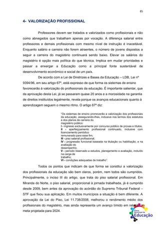 85
4- VALORIZAÇÃO PROFISSIONAL
Professores devem ser tratados e valorizados como profissionais e não
como abnegados que trabalham apenas por vocação. A diferença salarial entre
professores e demais profissionais com mesmo nível de instrução é inaceitável.
Enquanto salário e carreira não forem atraentes, o número de jovens dispostos a
seguir a carreira do magistério continuará sendo baixo. Elevar os salários do
magistério é opção mais política do que técnica. Implica em mudar prioridades e
passar a enxergar a Educação como a principal fonte sustentável de
desenvolvimento econômico e social de um país.
De acordo com a Lei de Diretrizes e Bases da Educação – LDB, Lei nº
9394/96, em seu artigo 67º, está expresso de que forma os sistemas de ensino
favorecerão à valorização do profissionais da educação. É importante salientar, que
da aprovação desta Lei, já se passaram quase 20 anos e a morosidade na garantia
de direitos instituídos legalmente, revela porque os avanços educacionais quanto à
aprendizagem seguem o mesmo ritmo. O artigo 67º diz:
“Os sistemas de ensino promoverão a valorização dos profissionais
da educação, assegurando-lhes, inclusive nos termos dos estatutos
e dos planos de carreira do
magistério público:
I - ingresso exclusivamente por concurso público de provas e títulos;
II - aperfeiçoamento profissional continuado, inclusive com
licenciamento periódico
remunerado para esse fim;
III - piso salarial profissional;
IV - progressão funcional baseada na titulação ou habilitação, e na
avaliação do
desempenho;
V - período reservado a estudos, planejamento e avaliação, incluído
na carga de
trabalho;
VI - condições adequadas de trabalho”.
Todos os pontos que indicam de que forma se constitui a valorização
dos profissionais da educação são bem claros, porém, nem todos são cumpridos.
Principalmente, o inciso III do artigo, que trata do piso salarial profissional. Em
Miranda do Norte, o piso salarial, proporcional à jornada trabalhada, já é cumprido
desde 2009, bem antes da aprovação do acórdão do Supremo Tribunal Federal –
STF que fixou sua aplicação. Em muitos municípios a situação é bem diferente. A
aprovação da Lei do Piso, Lei 11.738/2008, melhorou o rendimento médio dos
profissionais do magistério, mas ainda representa um avanço tímido em relação à
meta projetada para 2024.
 