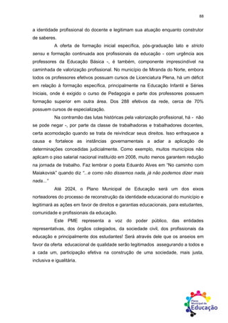 88
a identidade profissional do docente e legitimam sua atuação enquanto construtor
de saberes.
A oferta de formação inicial específica, pós-graduação lato e stricto
sensu e formação continuada aos profissionais da educação - com urgência aos
professores da Educação Básica -, é também, componente imprescindível na
caminhada de valorização profissional. No município de Miranda do Norte, embora
todos os professores efetivos possuam cursos de Licenciatura Plena, há um déficit
em relação à formação específica, principalmente na Educação Infantil e Séries
Iniciais, onde é exigido o curso de Pedagogia e parte dos professores possuem
formação superior em outra área. Dos 288 efetivos da rede, cerca de 70%
possuem cursos de especialização.
Na contramão das lutas históricas pela valorização profissional, há - não
se pode negar -, por parte da classe de trabalhadoras e trabalhadores docentes,
certa acomodação quando se trata de reivindicar seus direitos. Isso enfraquece a
causa e fortalece as instâncias governamentais a adiar a aplicação de
determinações concedidas judicialmente. Como exemplo, muitos municípios não
aplicam o piso salarial nacional instituído em 2008, muito menos garantem redução
na jornada de trabalho. Faz lembrar o poeta Eduardo Alves em “No caminho com
Maiakovisk” quando diz “...e como não dissemos nada, já não podemos dizer mais
nada...”
Até 2024, o Plano Municipal de Educação será um dos eixos
norteadores do processo de reconstrução da identidade educacional do município e
legitimará as ações em favor de direitos e garantias educacionais, para estudantes,
comunidade e profissionais da educação.
Este PME representa a voz do poder público, das entidades
representativas, dos órgãos colegiados, da sociedade civil, dos profissionais da
educação e principalmente dos estudantes! Será através dele que os anseios em
favor da oferta educacional de qualidade serão legitimados assegurando a todos e
a cada um, participação efetiva na construção de uma sociedade, mais justa,
inclusiva e igualitária.
 