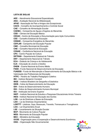 LISTA DE SIGLAS
AEE – Atendimento Educacional Especializado
ANA – Avaliação Nacional da Alfabetização
APAE - Associação de Pais e Amigos dos Excepcionais
CACS – Conselho de Acompanhamento e Controle Social
CAE – Conselho de Alimentação Escolar
CAEMA – Companhia de Águas e Esgotos do Maranhão
CEB – Câmara de Educação Básica
CEDAC - Centro de Educação e Documentação para Ação Comunitária
CEE – Conselho Estadual de Educação
CEMAR – Companhia Energética do Maranhão
CEPLAR - Campanha de Educação Popular
CME – Conselho Municipal de Educação
CNE – Conselho Nacional de Educação
CONAE – Conferência Nacional de Educação
CPC - Centro Popular de Cultura
DETRAN – Departamento Estadual de Trânsito
DNT – Departamento Nacional de Trânsito
ECA – Estatuto da Criança e do Adolescente
EJA – Educação de Jovens e Adultos
ENEM – Exame Nacional do Ensino Médio
FNDE –Fundo Nacional de Desenvolvimento da Educação
FUNDEB - Fundo de Manutenção e Desenvolvimento da Educação Básica e de
Valorização dos Profissionais da Educação
HTPC – Horário de Trabalho Pedagógico Coletivo
IBC - Instituto Benjamin Constant
IBGE – Instituto Brasileiro de Geografia e Estatística
IDEB – Índice de Desenvolvimento da Educação
IDH – Índice de Desenvolvimento Humano
IDH – Índice de Desenvolvimento Humano Municipal
IES – Instituição de Ensino Superior
INEP – Instituto Nacional de Estudos e Pesquisas Educacionais Anísio Teixeira
INES - Instituto Nacional da Educação dos Surdos
LDB – Lei de Diretrizes e Bases da Educação
LDO – Lei de Diretrizes Orçamentárias
LGBTTT - Lésbicas, Gays, Bissexuais, Travestis, Transexuais e Transgêneros
LOA – Lei Orçamentária Anual
LSE – Levantamento da Situação Escolar
MCP - Movimento de Cultura Popular
MEB - Movimento de Educação Popular
MEC – Ministério da Educação
OCDE - Organização para a Cooperação e Desenvolvimento Econômico.
ONG – Organização Não Governamental.
 