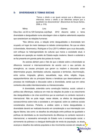 89
5- DIVERSIDADE E TEMAS SOCIAS
“Temos o direito a ser iguais sempre que a diferença nos
inferioriza; temos o direito a ser diferentes sempre que a
igualdade nos descaracteriza”. (Boaventura de Souza Santos,
2006, p. 316).
Nilma Lino Gomes em
Educ.Soc. vol.33 no.120 Campinas July/Sept. 2012 discorre sobre o tema
diversidade e desigualdade numa abordagem clara e objetiva salientando aspectos
que caracterizam as relações humanas:
“Nos últimos anos, a relação entre desigualdades e diversidade tem
ocupado um lugar de maior destaque no debate contemporâneo. No que se refere
à diversidade, Abramowicz, Rodrigues e Cruz (2011) refletem que a sua discussão,
com enfoque na heterogeneidade de culturas que marca a sociedade atual, é
realizada em oposição ao modelo de Estado-nação moderno, liberal e ocidental e
se faz presente em grande parte dos países do mundo.
As autoras alertam para o fato de que o debate sobre a diversidade se
diferencia nacional e internacionalmente de acordo com o seu período de
emergência, as causas principais que geram ou impõem a discussão sobre
determinados grupos, identidades culturais, espaciais e territoriais, discriminação,
entre outros. Imigração, gênero, sexualidade, raça, etnia, religião, língua,
espaços/territórios são os principais fatores e temáticas que desencadearam um
processo de mobilização e discussão sobre a diversidade, sendo que em vários
contextos eles estão interrelacionados ou interseccionados.
A diversidade, entendida como construção histórica, social, cultural e
política das diferenças, realiza-se em meio às relações de poder e ao crescimento
das desigualdades e da crise econômica que se acentuam no contexto nacional e
internacional. Não se pode negar, nesse debate, os efeitos da desigualdade
socioeconômica sobre toda a sociedade e, em especial, sobre os coletivos sociais
considerados diversos. Portanto, a análise sobre a trama desigualdades e
diversidade deverá ser realizada levando em consideração a sua interrelação com
alguns fatores, tais como: os desafios da articulação entre políticas de igualdade e
políticas de identidade ou de reconhecimento da diferença no contexto nacional e
internacional, a necessária reinvenção do Estado rumo à emancipação social, o
acirramento da pobreza e a desigual distribuição de renda da população, os atuais
avanços e desafios dos setores populares e dos movimentos sociais em relação ao
 