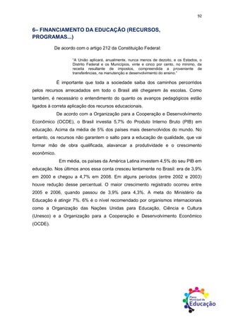 92
6– FINANCIAMENTO DA EDUCAÇÃO (RECURSOS,
PROGRAMAS...)
De acordo com o artigo 212 da Constituição Federal:
“A União aplicará, anualmente, nunca menos de dezoito, e os Estados, o
Distrito Federal e os Municípios, vinte e cinco por cento, no mínimo, da
receita resultante de impostos, compreendida a proveniente de
transferências, na manutenção e desenvolvimento do ensino.”
É importante que toda a sociedade saiba dos caminhos percorridos
pelos recursos arrecadados em todo o Brasil até chegarem às escolas. Como
também, é necessário o entendimento do quanto os avanços pedagógicos estão
ligados à correta aplicação dos recursos educacionais.
De acordo com a Organização para a Cooperação e Desenvolvimento
Econômico (OCDE), o Brasil investia 5,7% do Produto Interno Bruto (PIB) em
educação. Acima da média de 5% dos países mais desenvolvidos do mundo. No
entanto, os recursos não garantem o salto para a educação de qualidade, que vai
formar mão de obra qualificada, alavancar a produtividade e o crescimento
econômico.
Em média, os países da América Latina investem 4,5% do seu PIB em
educação. Nos últimos anos essa conta cresceu lentamente no Brasil: era de 3,9%
em 2000 e chegou a 4,7% em 2008. Em alguns períodos (entre 2002 e 2003)
houve redução desse percentual. O maior crescimento registrado ocorreu entre
2005 e 2006, quando passou de 3,9% para 4,3%. A meta do Ministério da
Educação é atingir 7%. 6% é o nível recomendado por organismos internacionais
como a Organização das Nações Unidas para Educação, Ciência e Cultura
(Unesco) e a Organização para a Cooperação e Desenvolvimento Econômico
(OCDE).
 