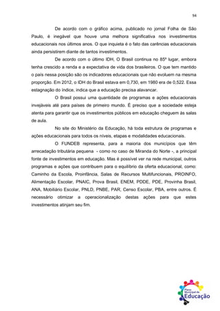 94
De acordo com o gráfico acima, publicado no jornal Folha de São
Paulo, é inegável que houve uma melhora significativa nos investimentos
educacionais nos últimos anos. O que inquieta é o fato das carências educacionais
ainda persistirem diante de tantos investimentos.
De acordo com o último IDH, O Brasil continua no 85º lugar, embora
tenha crescido a renda e a expectativa de vida dos brasileiros. O que tem mantido
o país nessa posição são os indicadores educacionais que não evoluem na mesma
proporção. Em 2012, o IDH do Brasil estava em 0,730, em 1980 era de 0,522. Essa
estagnação do índice, indica que a educação precisa alavancar.
O Brasil possui uma quantidade de programas e ações educacionais
invejáveis até para países de primeiro mundo. É preciso que a sociedade esteja
atenta para garantir que os investimentos públicos em educação cheguem às salas
de aula.
No site do Ministério da Educação, há toda estrutura de programas e
ações educacionais para todos os níveis, etapas e modalidades educacionais.
O FUNDEB representa, para a maioria dos municípios que têm
arrecadação tributária pequena - como no caso de Miranda do Norte -, a principal
fonte de investimentos em educação. Mas é possível ver na rede municipal, outros
programas e ações que contribuem para o equilíbrio da oferta educacional, como:
Caminho da Escola, Proinfância, Salas de Recursos Multifuncionais, PROINFO,
Alimentação Escolar, PNAIC, Prova Brasil, ENEM, PDDE, PDE, Provinha Brasil,
ANA, Mobiliário Escolar, PNLD, PNBE, PAR, Censo Escolar, PBA, entre outros. É
necessário otimizar a operacionalização destas ações para que estes
investimentos atinjam seu fim.
 