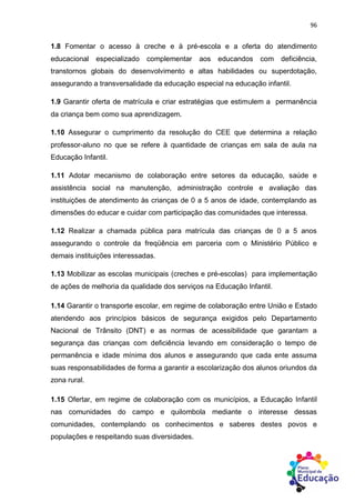 96
1.8 Fomentar o acesso à creche e à pré-escola e a oferta do atendimento
educacional especializado complementar aos educandos com deficiência,
transtornos globais do desenvolvimento e altas habilidades ou superdotação,
assegurando a transversalidade da educação especial na educação infantil.
1.9 Garantir oferta de matrícula e criar estratégias que estimulem a permanência
da criança bem como sua aprendizagem.
1.10 Assegurar o cumprimento da resolução do CEE que determina a relação
professor-aluno no que se refere à quantidade de crianças em sala de aula na
Educação Infantil.
1.11 Adotar mecanismo de colaboração entre setores da educação, saúde e
assistência social na manutenção, administração controle e avaliação das
instituições de atendimento às crianças de 0 a 5 anos de idade, contemplando as
dimensões do educar e cuidar com participação das comunidades que interessa.
1.12 Realizar a chamada pública para matrícula das crianças de 0 a 5 anos
assegurando o controle da freqüência em parceria com o Ministério Público e
demais instituições interessadas.
1.13 Mobilizar as escolas municipais (creches e pré-escolas) para implementação
de ações de melhoria da qualidade dos serviços na Educação Infantil.
1.14 Garantir o transporte escolar, em regime de colaboração entre União e Estado
atendendo aos princípios básicos de segurança exigidos pelo Departamento
Nacional de Trânsito (DNT) e as normas de acessibilidade que garantam a
segurança das crianças com deficiência levando em consideração o tempo de
permanência e idade mínima dos alunos e assegurando que cada ente assuma
suas responsabilidades de forma a garantir a escolarização dos alunos oriundos da
zona rural.
1.15 Ofertar, em regime de colaboração com os municípios, a Educação Infantil
nas comunidades do campo e quilombola mediante o interesse dessas
comunidades, contemplando os conhecimentos e saberes destes povos e
populações e respeitando suas diversidades.
 