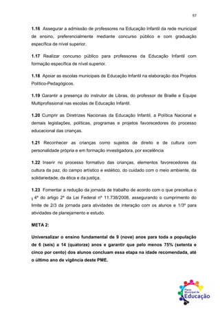 97
1.16 Assegurar a admissão de professores na Educação Infantil da rede municipal
de ensino, preferencialmente mediante concurso público e com graduação
específica de nível superior.
1.17 Realizar concurso público para professores da Educação Infantil com
formação específica de nível superior.
1.18 Apoiar as escolas municipais de Educação Infantil na elaboração dos Projetos
Político-Pedagógicos.
1.19 Garantir a presença do instrutor de Libras, do professor de Braille e Equipe
Multiprofissional nas escolas de Educação Infantil.
1.20 Cumprir as Diretrizes Nacionais da Educação Infantil, a Política Nacional e
demais legislações, políticas, programas e projetos favorecedores do processo
educacional das crianças.
1.21 Reconhecer as crianças como sujeitos de direito e de cultura com
personalidade própria e em formação investigadora, por excelência
1.22 Inserir no processo formativo das crianças, elementos favorecedores da
cultura da paz, do campo artístico e estético, do cuidado com o meio ambiente, da
solidariedade, da ética e da justiça.
1.23 Fomentar a redução da jornada de trabalho de acordo com o que preceitua o
§ 4º do artigo 2º da Lei Federal nº 11.738/2008, assegurando o cumprimento do
limite de 2/3 da jornada para atividades de interação com os alunos e 1/3º para
atividades de planejamento e estudo.
META 2:
Universalizar o ensino fundamental de 9 (nove) anos para toda a população
de 6 (seis) a 14 (quatorze) anos e garantir que pelo menos 75% (setenta e
cinco por cento) dos alunos concluam essa etapa na idade recomendada, até
o último ano de vigência deste PME.
 